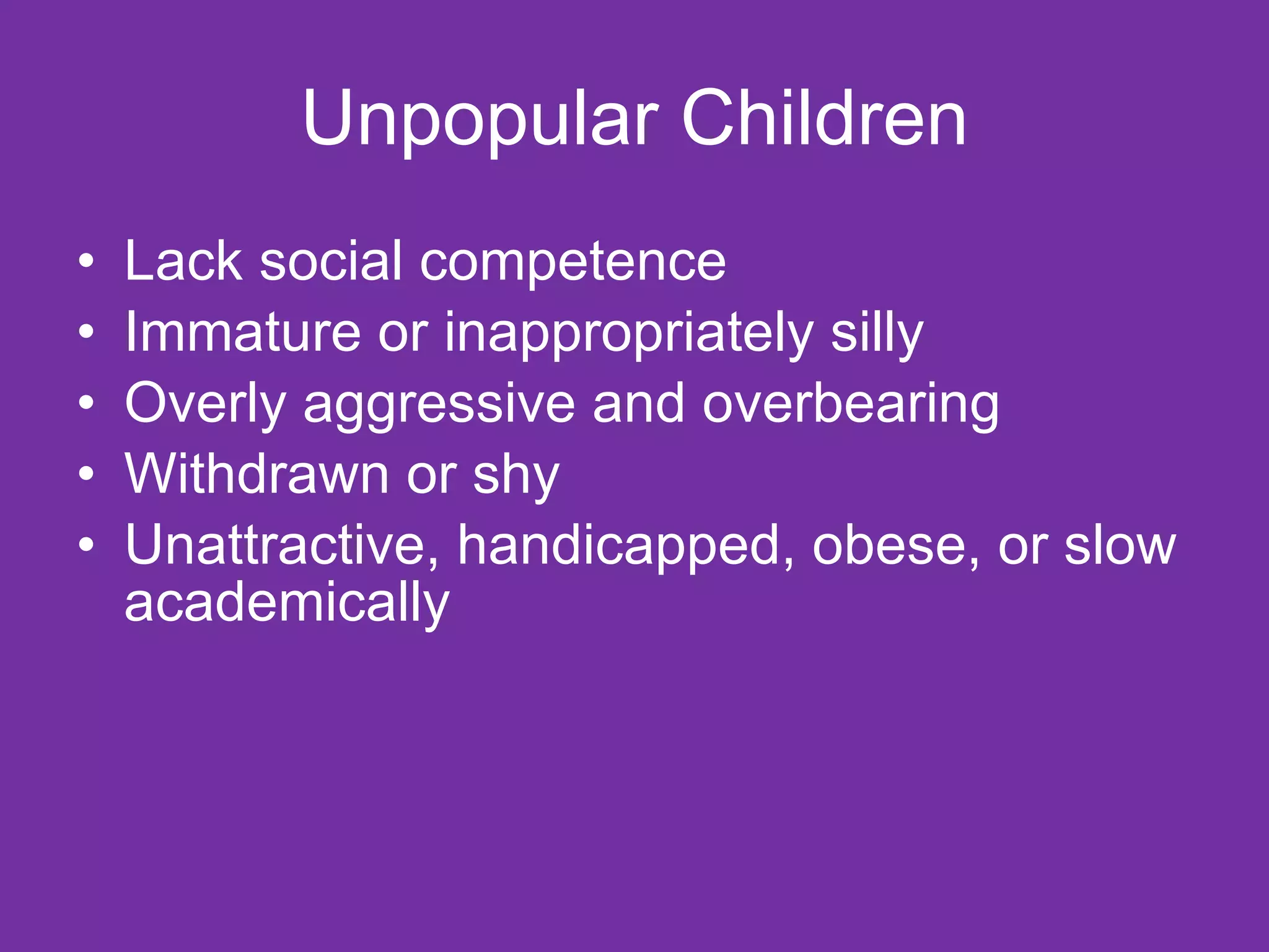 Unpopular Children Lack social competence Immature or inappropriately silly Overly aggressive and overbearing Withdrawn or shy Unattractive, handicapped, obese, or slow academically 