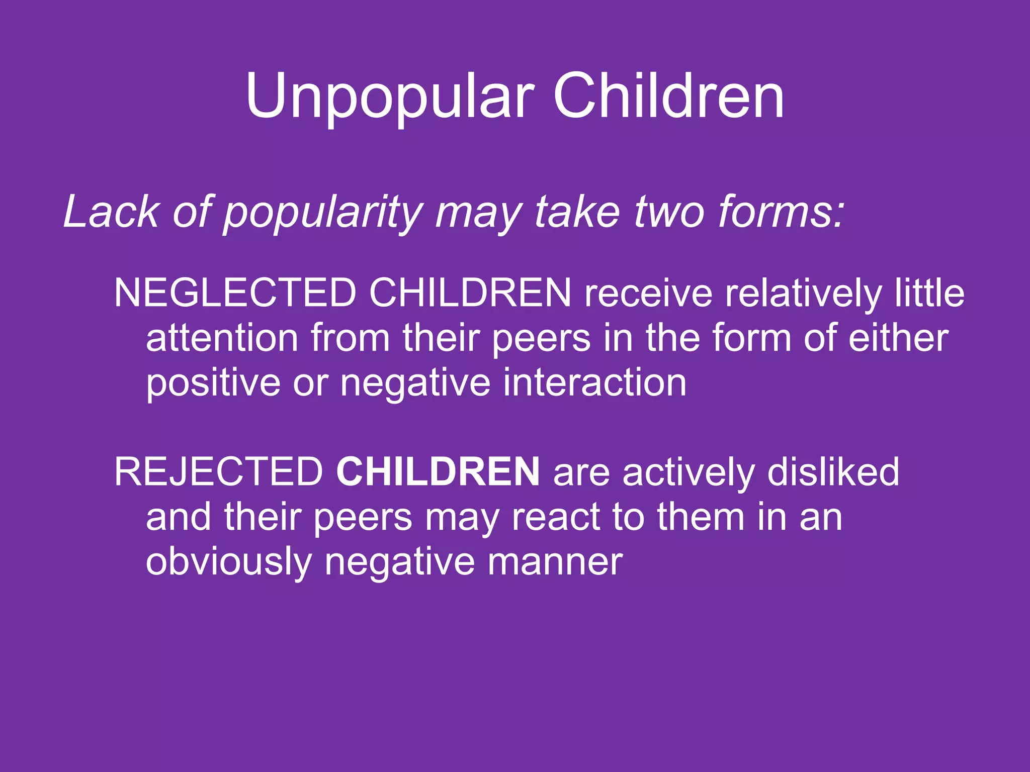 Unpopular Children Lack of popularity may take two forms: NEGLECTED CHILDREN receive relatively little attention from their peers in the form of either positive or negative interaction REJECTED  CHILDREN  are actively disliked and their peers may react to them in an obviously negative manner 