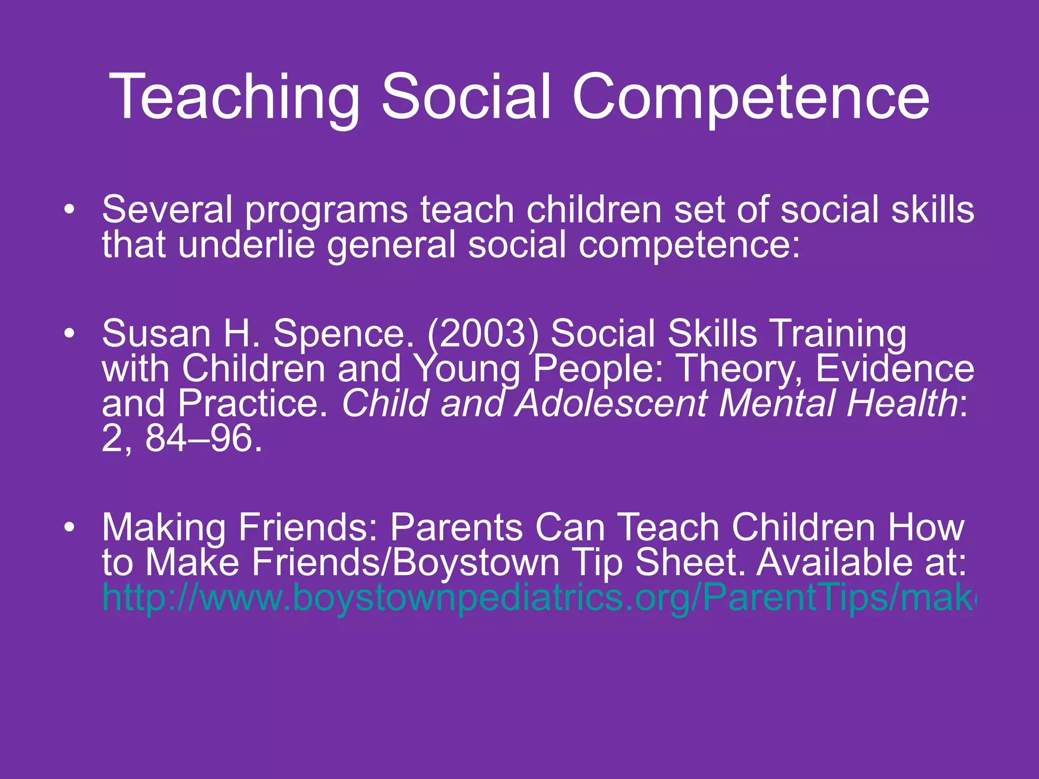 Teaching Social Competence Several programs teach children set of social skills that underlie general social competence: Susan H. Spence. (2003) Social Skills Training with Children and Young People: Theory, Evidence and Practice.  Child and Adolescent Mental Health : 2, 84–96. Making Friends: Parents Can Teach Children How to Make Friends/Boystown Tip Sheet. Available at:  http://www.boystownpediatrics.org/ParentTips/makefriends.asp 