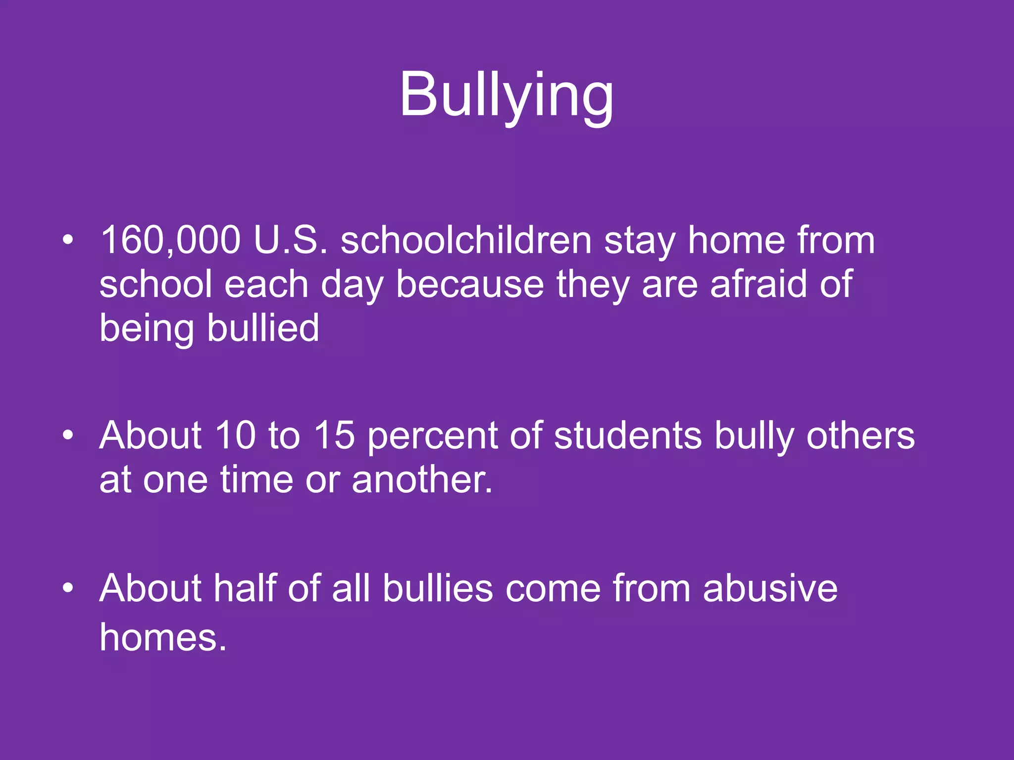 Bullying 160,000 U.S. schoolchildren stay home from school each day because they are afraid of being bullied About 10 to 15 percent of students bully others at one time or another. About half of all bullies come from abusive homes.   