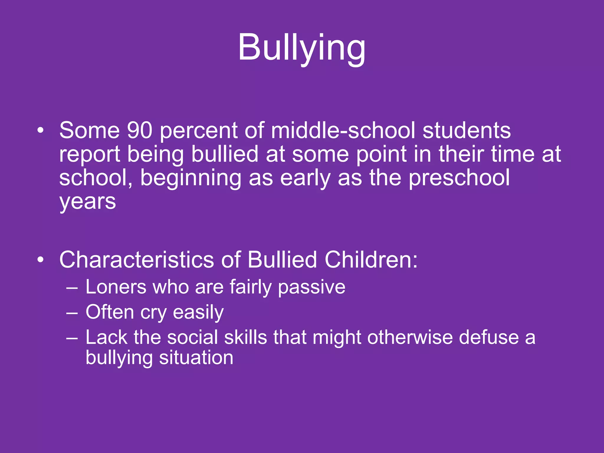 Bullying Some 90 percent of middle-school students report being bullied at some point in their time at school, beginning as early as the preschool years Characteristics of Bullied Children: Loners who are fairly passive Often cry easily Lack the social skills that might otherwise defuse a bullying situation 