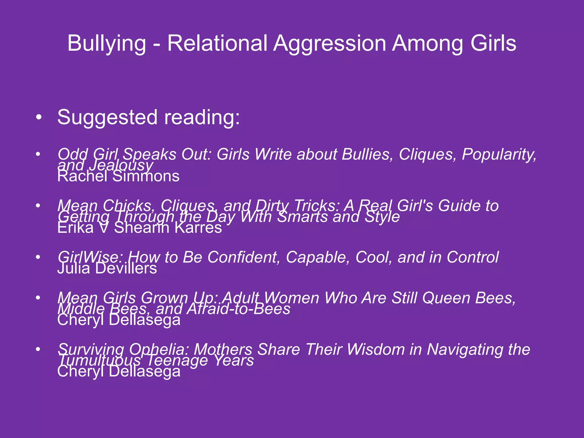 Bullying - Relational Aggression Among Girls Suggested reading: Odd Girl Speaks Out: Girls Write about Bullies, Cliques, Popularity, and Jealousy Rachel Simmons Mean Chicks, Cliques, and Dirty Tricks: A Real Girl's Guide to Getting Through the Day With Smarts and Style Erika V Shearin Karres GirlWise: How to Be Confident, Capable, Cool, and in Control Julia Devillers Mean Girls Grown Up: Adult Women Who Are Still Queen Bees, Middle Bees, and Afraid-to-Bees Cheryl Dellasega Surviving Ophelia: Mothers Share Their Wisdom in Navigating the Tumultuous Teenage Years Cheryl Dellasega 