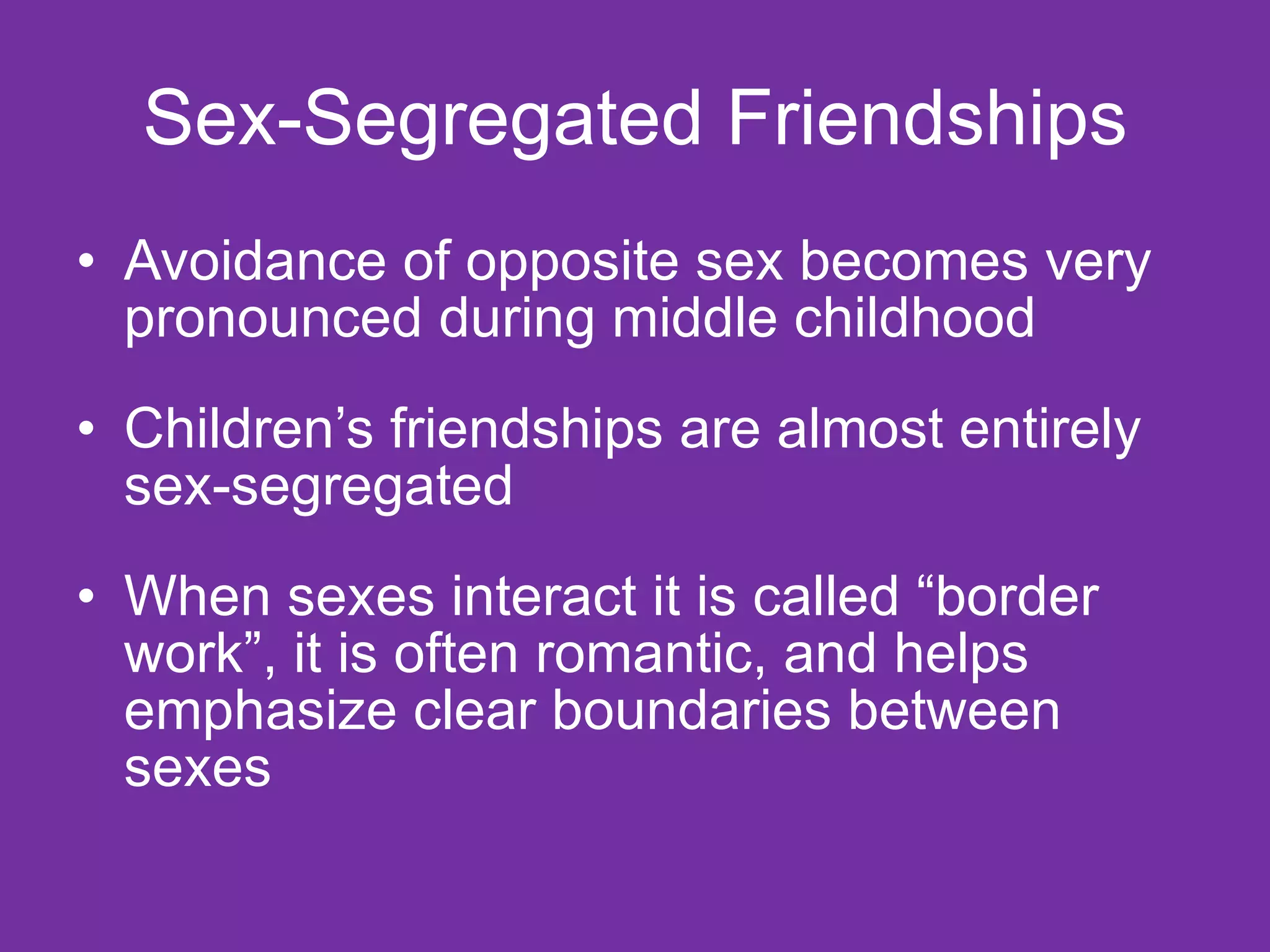 Sex-Segregated Friendships Avoidance of opposite sex becomes very pronounced during middle childhood Children’s friendships are almost entirely sex-segregated When sexes interact it is called “border work”, it is often romantic, and helps emphasize clear boundaries between sexes 