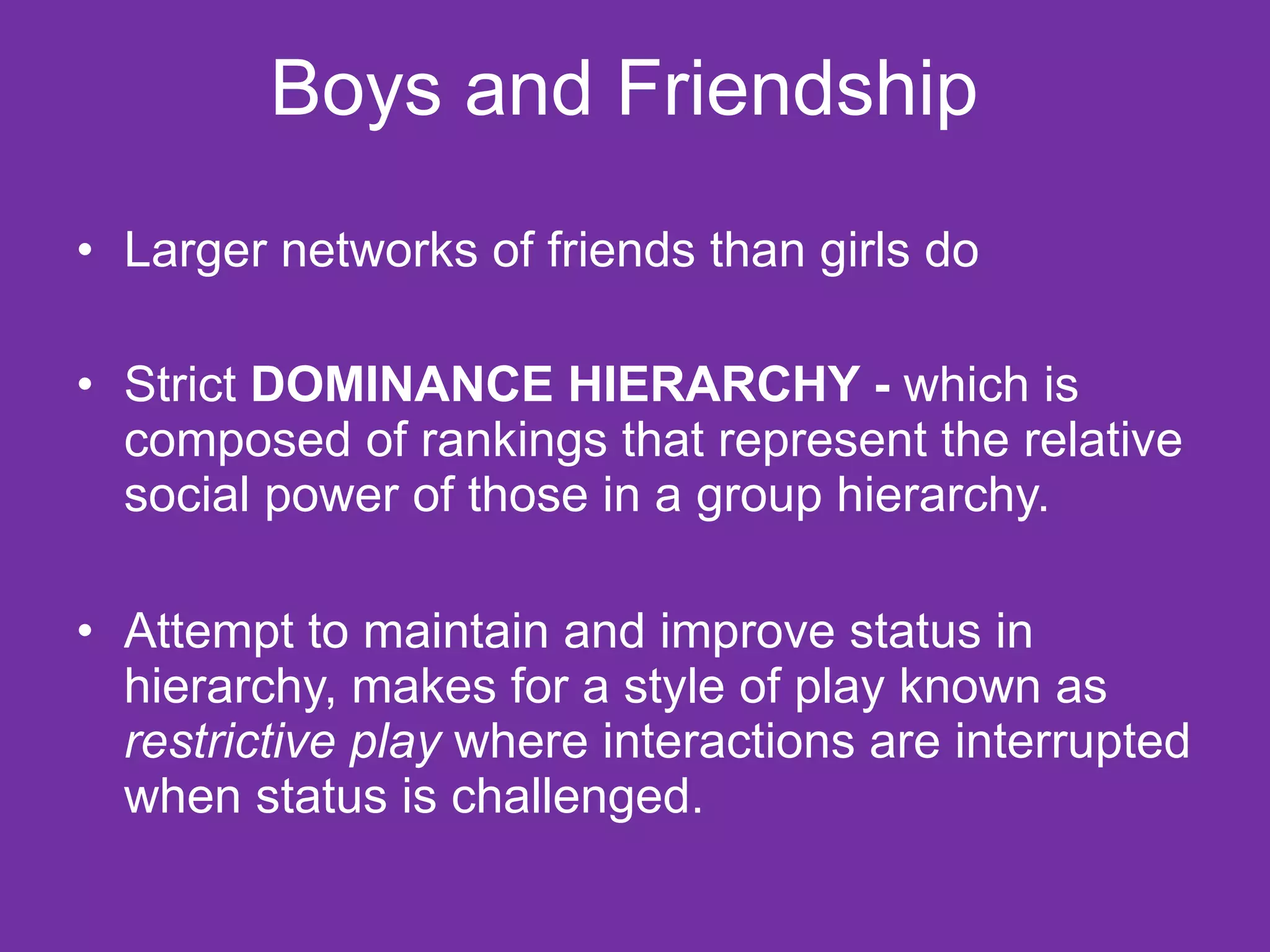 Boys and Friendship  Larger networks of friends than girls do Strict  DOMINANCE HIERARCHY -  which is composed of rankings that represent the relative social power of those in a group hierarchy. Attempt to maintain and improve status in hierarchy, makes for a style of play known as  restrictive play  where interactions are interrupted when status is challenged. 