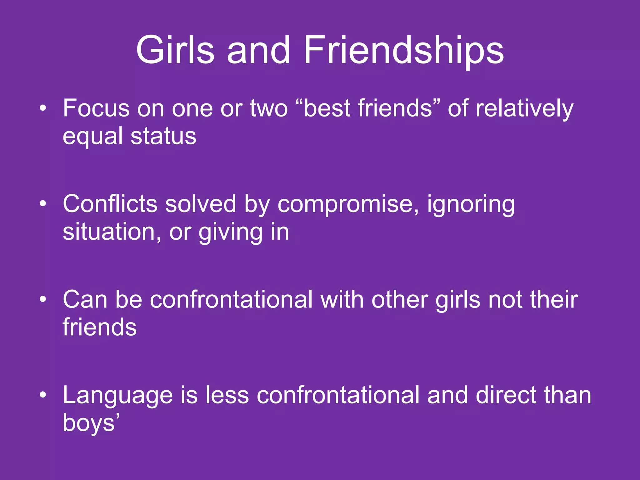 Girls and Friendships Focus on one or two “best friends” of relatively equal status Conflicts solved by compromise, ignoring situation, or giving in Can be confrontational with other girls not their friends Language is less confrontational and direct than boys’ 