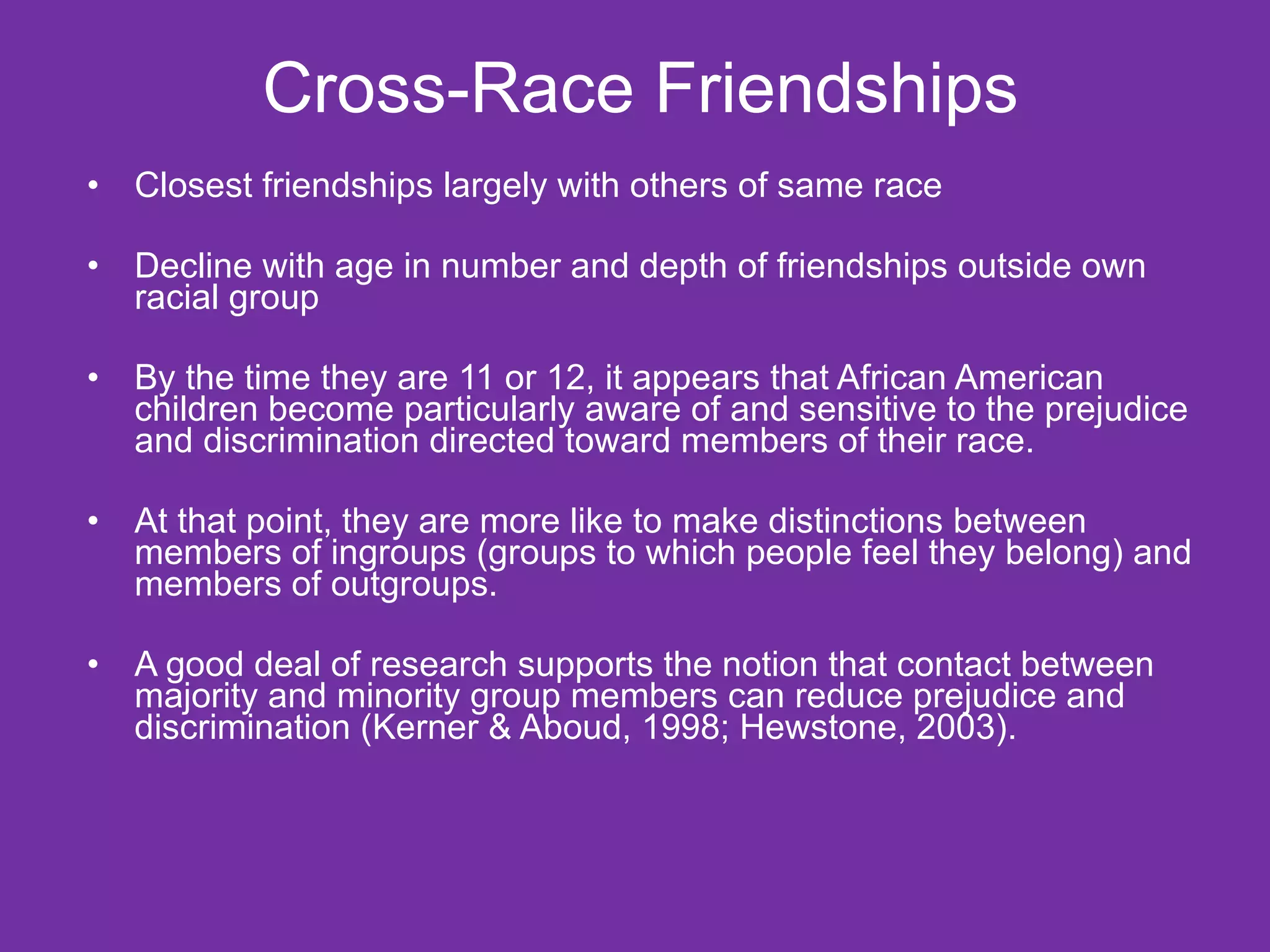 Cross-Race Friendships Closest friendships largely with others of same race Decline with age in number and depth of friendships outside own racial group By the time they are 11 or 12, it appears that African American children become particularly aware of and sensitive to the prejudice and discrimination directed toward members of their race. At that point, they are more like to make distinctions between members of ingroups (groups to which people feel they belong) and members of outgroups.  A good deal of research supports the notion that contact between majority and minority group members can reduce prejudice and discrimination (Kerner & Aboud, 1998; Hewstone, 2003).  