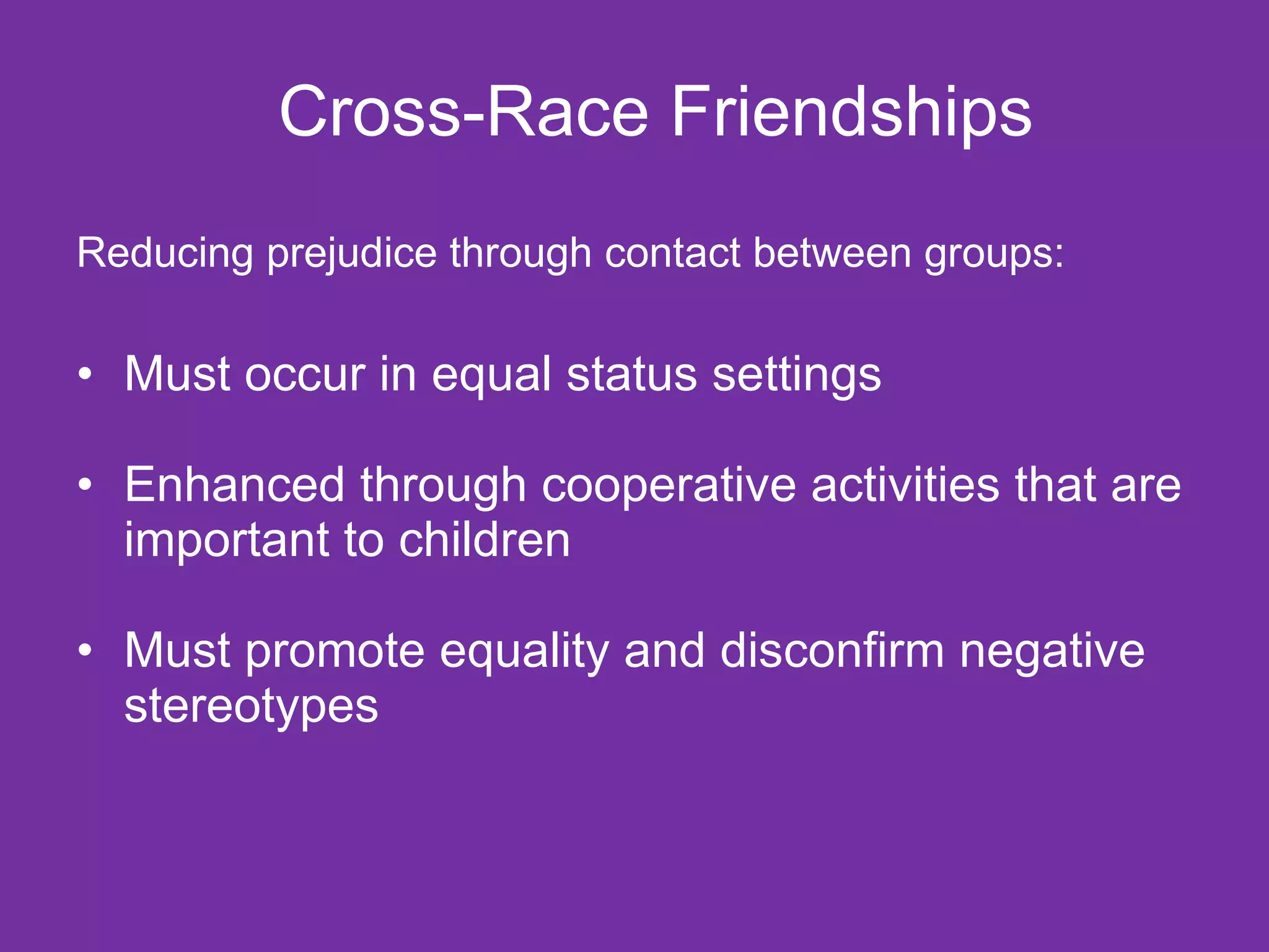 Cross-Race Friendships Reducing prejudice through contact between groups: Must occur in equal status settings Enhanced through cooperative activities that are important to children Must promote equality and disconfirm negative stereotypes 