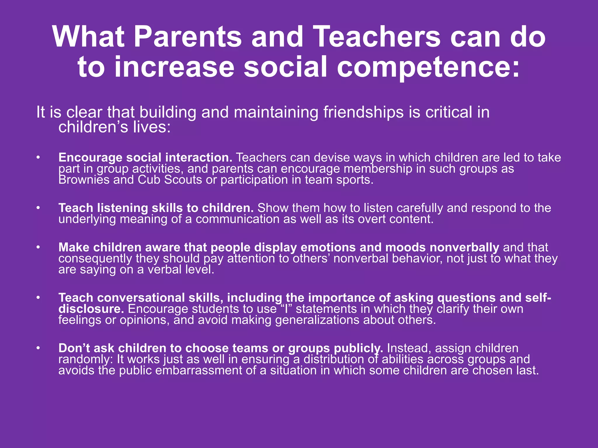 What Parents and Teachers can do to increase social competence: It is clear that building and maintaining friendships is critical in children’s lives: Encourage social interaction.  Teachers can devise ways in which children are led to take part in group activities, and parents can encourage membership in such groups as Brownies and Cub Scouts or participation in team sports. Teach listening skills to children.  Show them how to listen carefully and respond to the underlying meaning of a communication as well as its overt content. Make children aware that people display emotions and moods nonverbally  and that consequently they should pay attention to others’ nonverbal behavior, not just to what they are saying on a verbal level. Teach conversational skills, including the importance of asking questions and self-disclosure.  Encourage students to use “I” statements in which they clarify their own feelings or opinions, and avoid making generalizations about others. Don’t ask children to choose teams or groups publicly.  Instead, assign children randomly: It works just as well in ensuring a distribution of abilities across groups and avoids the public embarrassment of a situation in which some children are chosen last. 