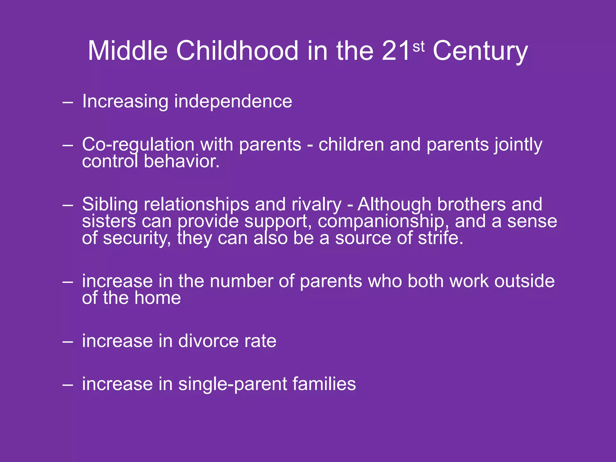 Middle Childhood in the 21 st  Century Increasing independence Co-regulation with parents - children and parents jointly control behavior. Sibling relationships and rivalry - Although brothers and sisters can provide support, companionship, and a sense of security, they can also be a source of strife. increase in the number of parents who both work outside of the home increase in divorce rate increase in single-parent families 