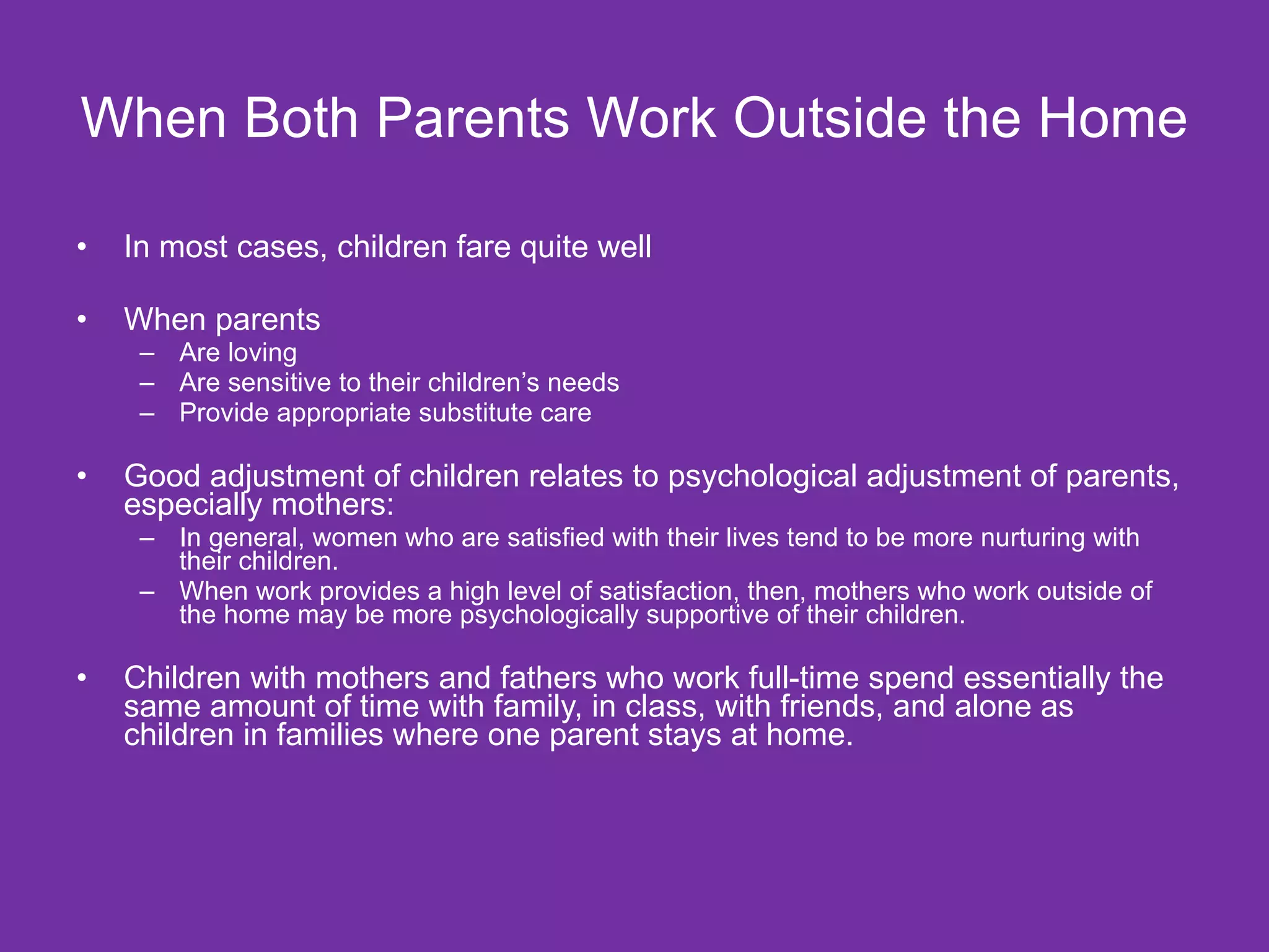 When Both Parents Work Outside the Home  In most cases, children fare quite well When parents  Are loving Are sensitive to their children’s needs Provide appropriate substitute care Good adjustment of children relates to psychological adjustment of parents, especially mothers: In general, women who are satisfied with their lives tend to be more nurturing with their children.  When work provides a high level of satisfaction, then, mothers who work outside of the home may be more psychologically supportive of their children. Children with mothers and fathers who work full-time spend essentially the same amount of time with family, in class, with friends, and alone as children in families where one parent stays at home.  