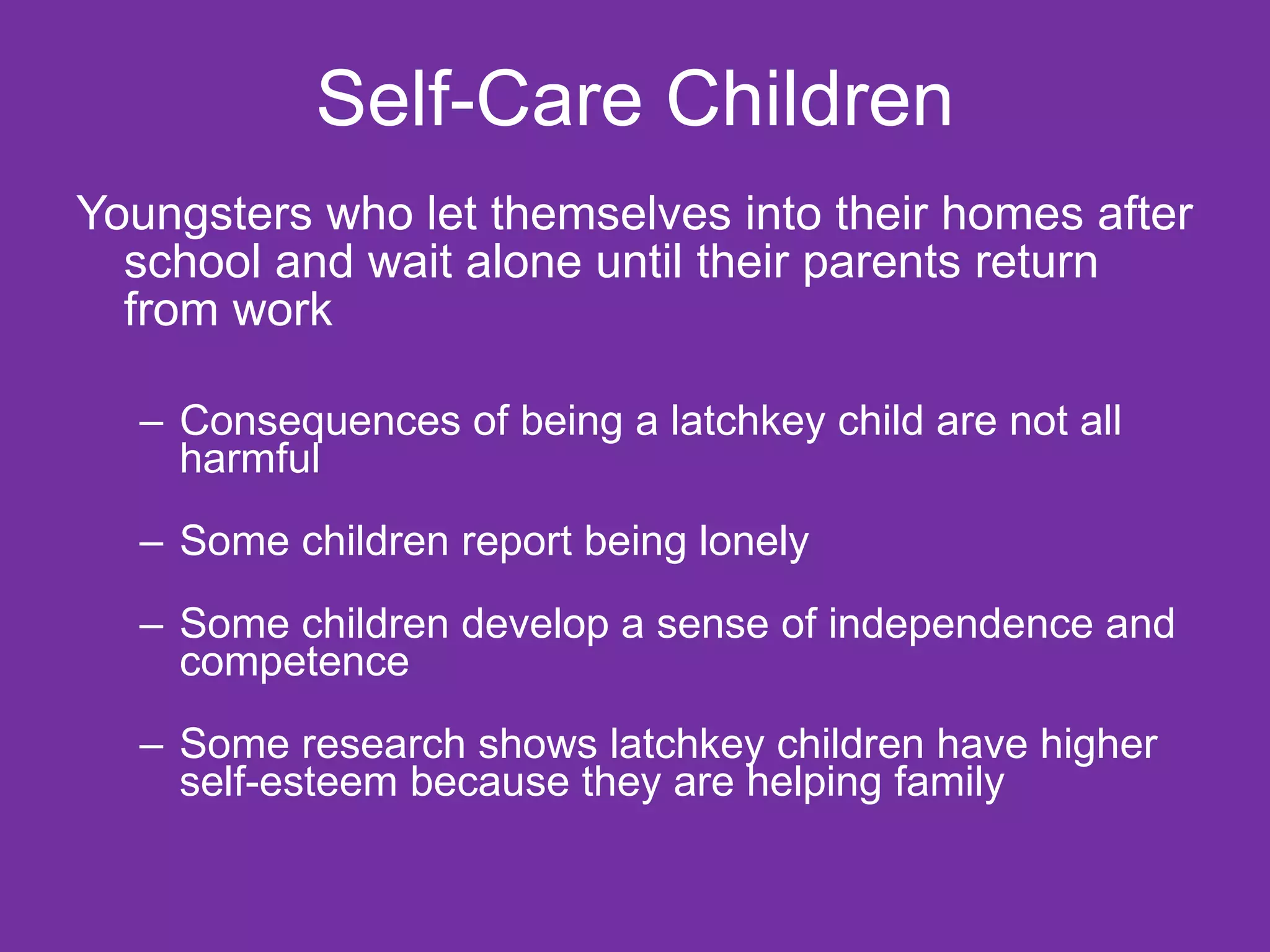 Self-Care Children Youngsters who let themselves into their homes after school and wait alone until their parents return from work Consequences of being a latchkey child are not all harmful Some children report being lonely Some children develop a sense of independence and competence Some research shows latchkey children have higher self-esteem because they are helping family 