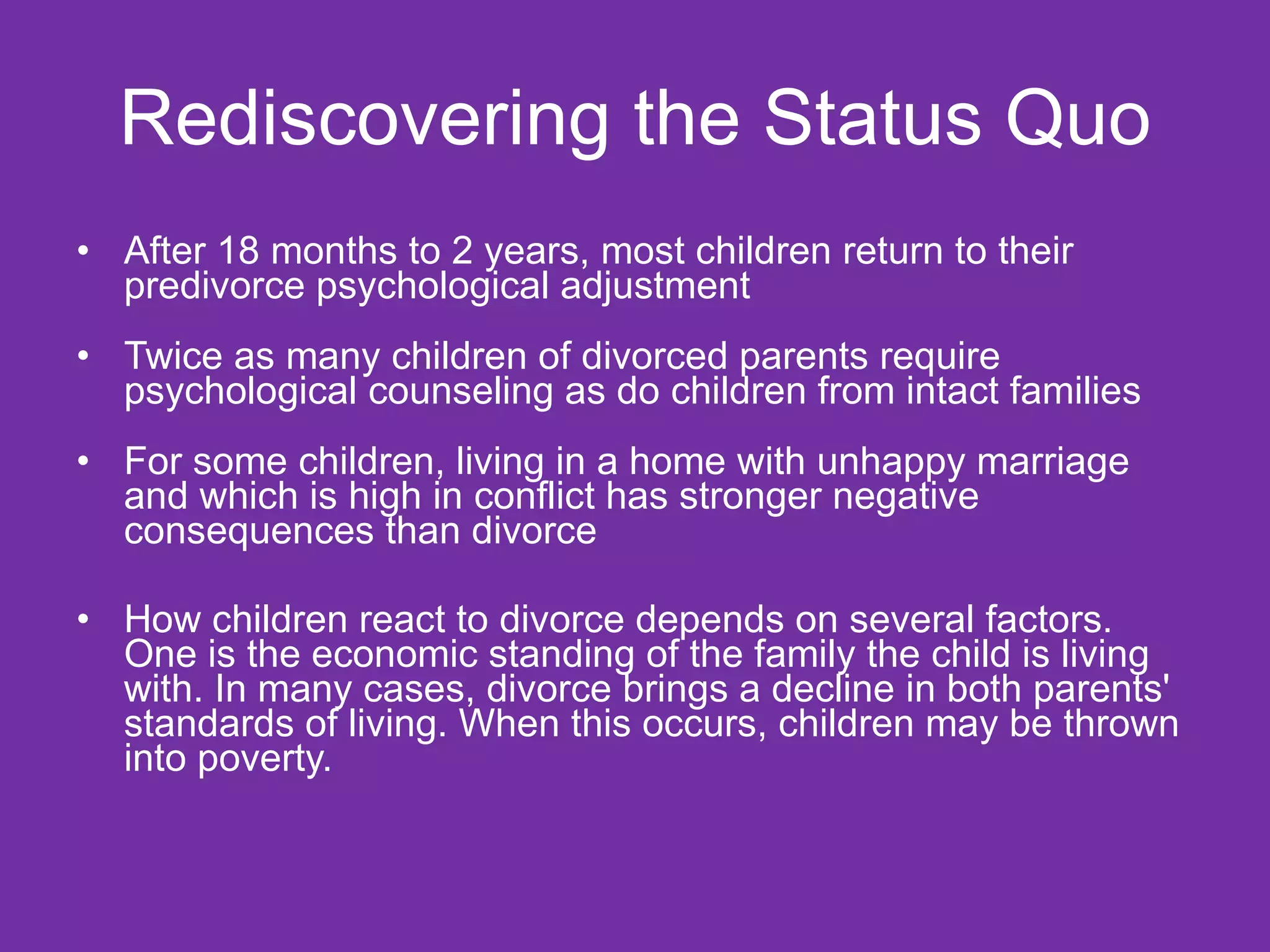 Rediscovering the Status Quo After 18 months to 2 years, most children return to their predivorce psychological adjustment Twice as many children of divorced parents require psychological counseling as do children from intact families For some children, living in a home with unhappy marriage and which is high in conflict has stronger negative consequences than divorce How children react to divorce depends on several factors. One is the economic standing of the family the child is living with. In many cases, divorce brings a decline in both parents' standards of living. When this occurs, children may be thrown into poverty. 