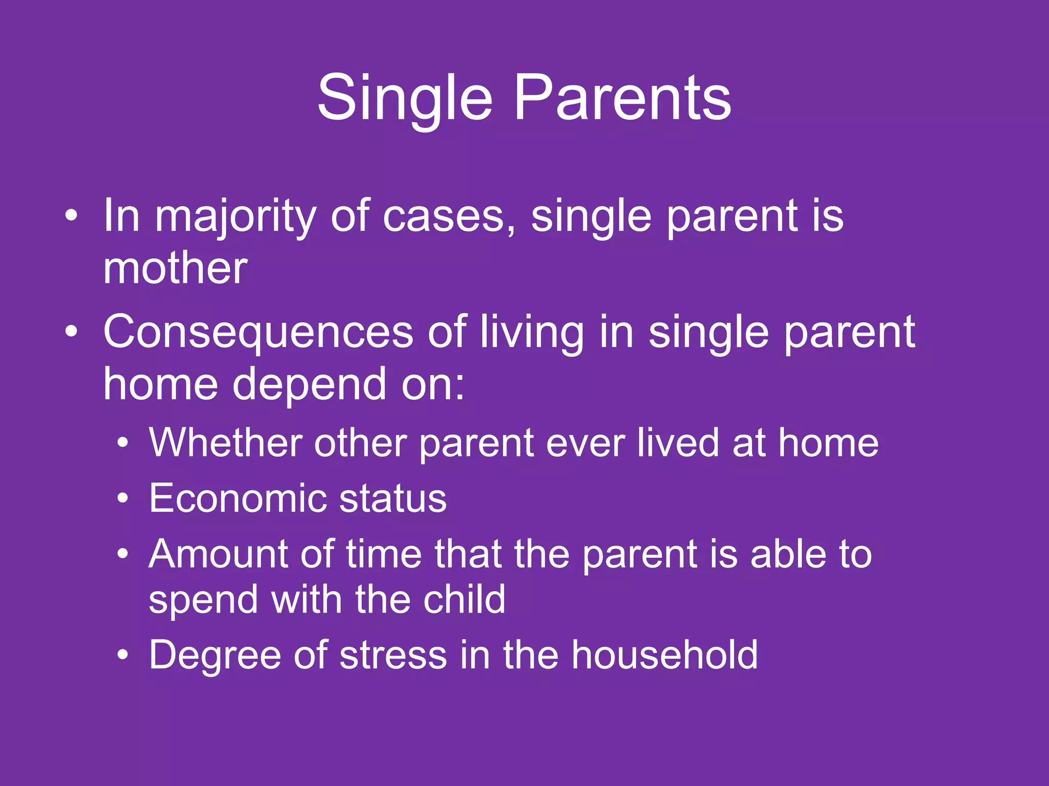 Single Parents In majority of cases, single parent is mother Consequences of living in single parent home depend on: Whether other parent ever lived at home Economic status Amount of time that the parent is able to spend with the child Degree of stress in the household 
