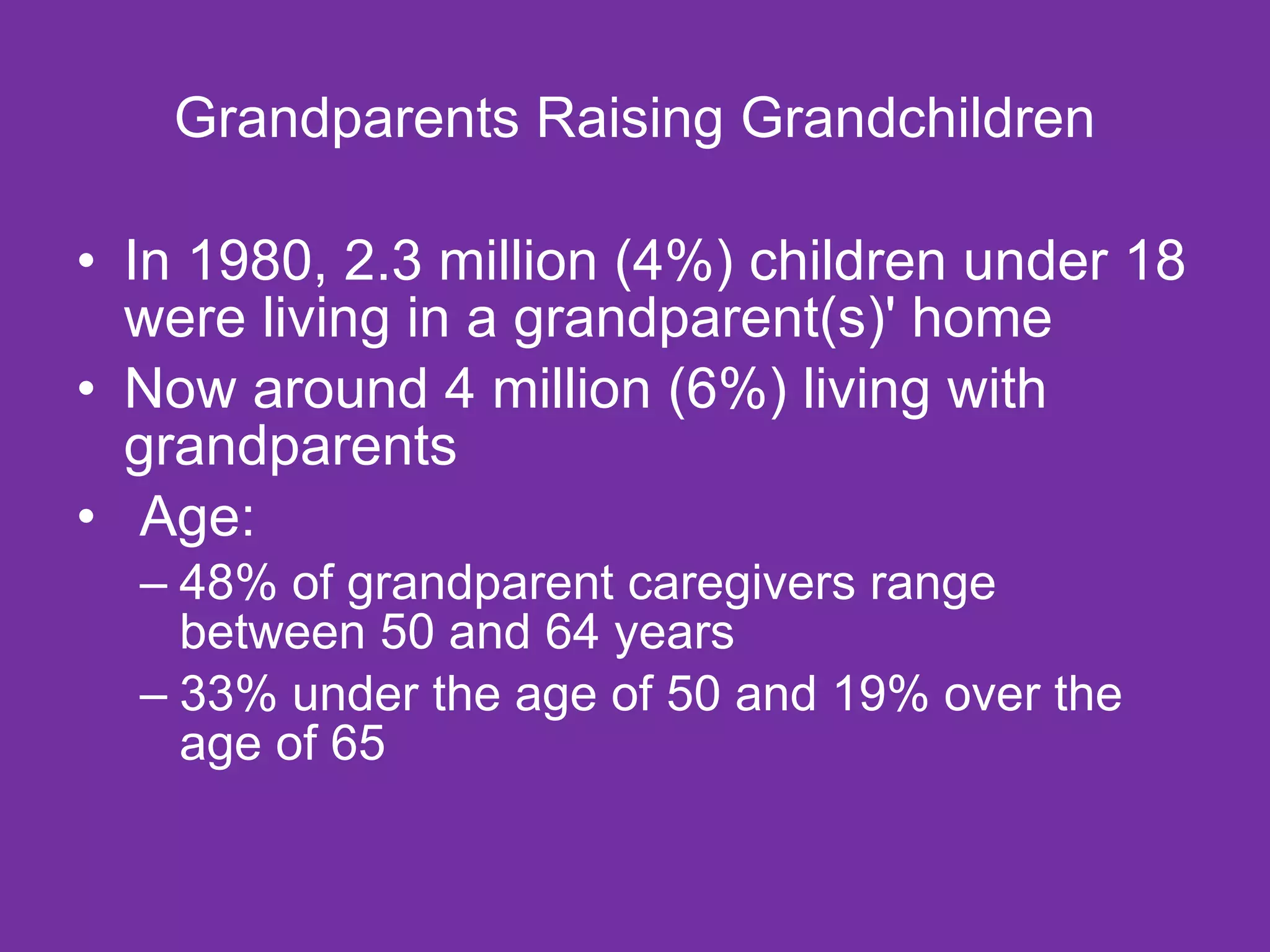 Grandparents Raising Grandchildren In 1980, 2.3 million (4%) children under 18 were living in a grandparent(s)' home Now around 4 million (6%) living with grandparents   Age: 48% of grandparent caregivers range between 50 and 64 years 33% under the age of 50 and 19% over the age of 65 