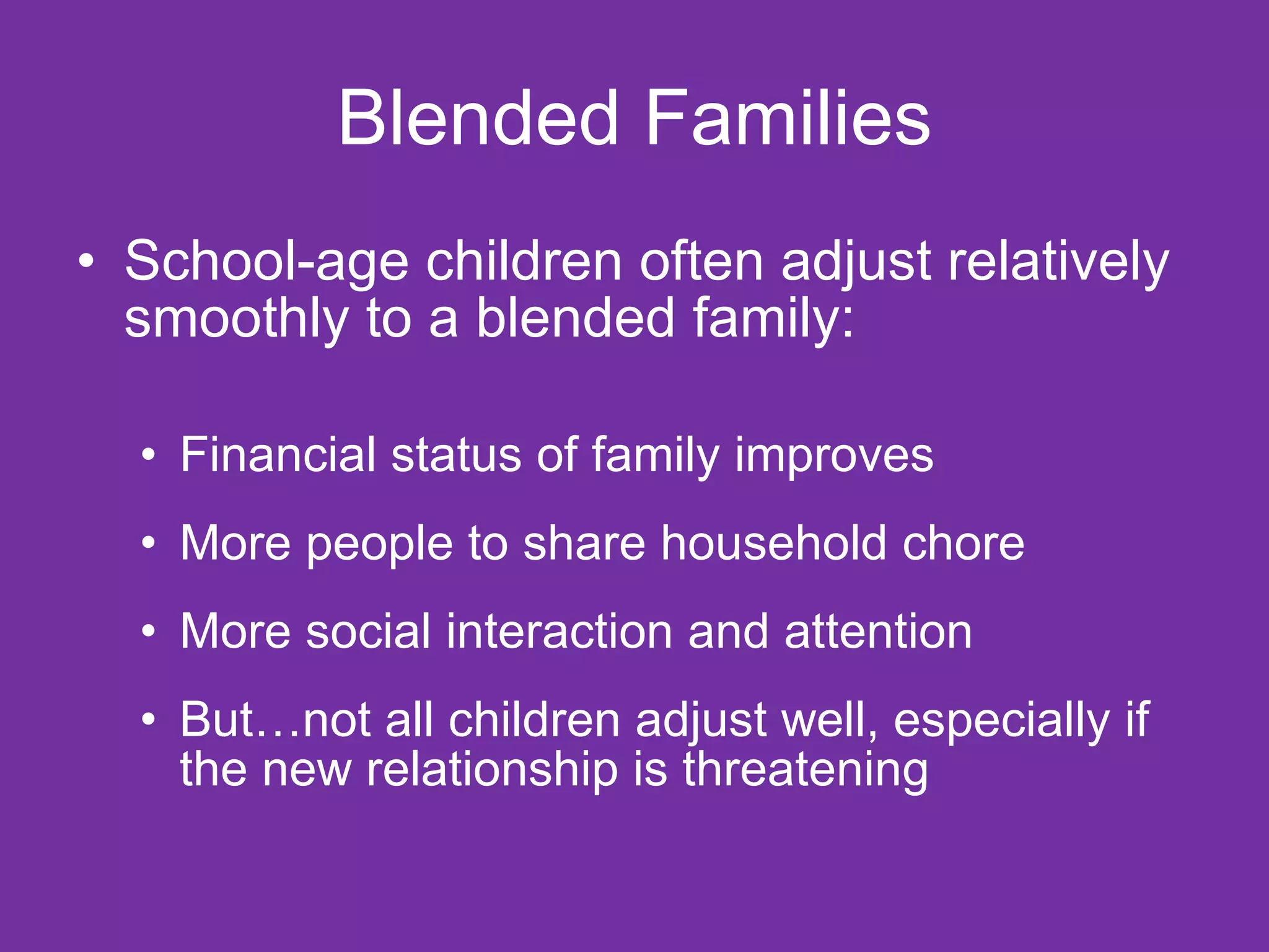 Blended Families School-age children often adjust relatively smoothly to a blended family: Financial status of family improves More people to share household chore More social interaction and attention But…not all children adjust well, especially if the new relationship is threatening 