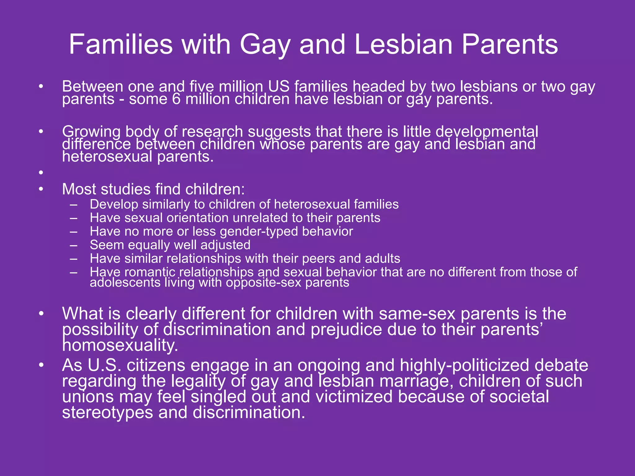 Families with Gay and Lesbian Parents  Between one and five million US families headed by two lesbians or two gay parents - some 6 million children have lesbian or gay parents. Growing body of research suggests that there is little developmental difference between children whose parents are gay and lesbian and heterosexual parents. Most studies find children: Develop similarly to children of heterosexual families Have sexual orientation unrelated to their parents Have no more or less gender-typed behavior Seem equally well adjusted  Have similar relationships with their peers and adults Have romantic relationships and sexual behavior that are no different from those of adolescents living with opposite-sex parents  What is clearly different for children with same-sex parents is the possibility of discrimination and prejudice due to their parents’ homosexuality.  As U.S. citizens engage in an ongoing and highly-politicized debate regarding the legality of gay and lesbian marriage, children of such unions may feel singled out and victimized because of societal stereotypes and discrimination.  