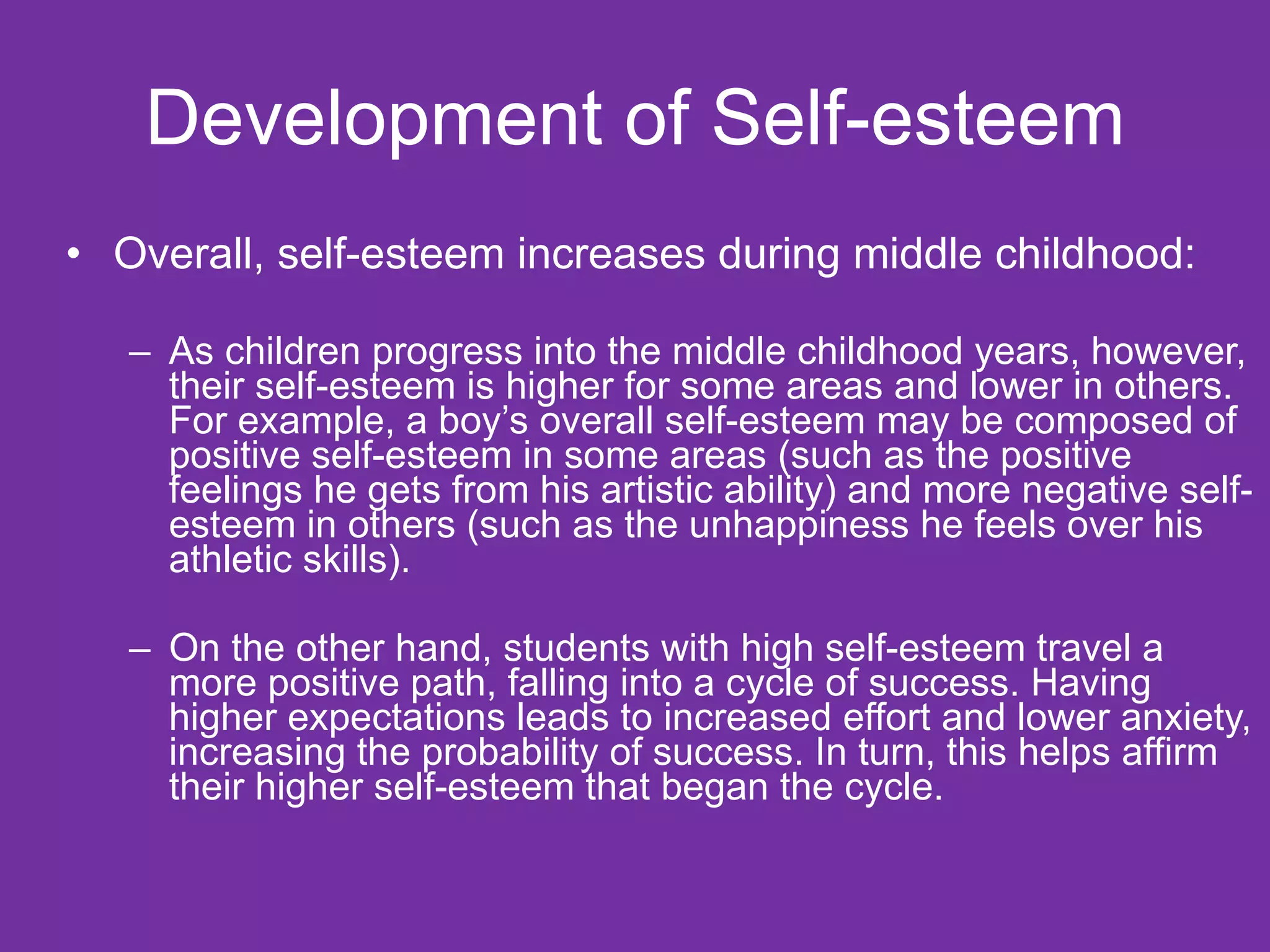 Development of Self-esteem Overall, self-esteem increases during middle childhood: As children progress into the middle childhood years, however, their self-esteem is higher for some areas and lower in others. For example, a boy’s overall self-esteem may be composed of positive self-esteem in some areas (such as the positive feelings he gets from his artistic ability) and more negative self-esteem in others (such as the unhappiness he feels over his athletic skills). On the other hand, students with high self-esteem travel a more positive path, falling into a cycle of success. Having higher expectations leads to increased effort and lower anxiety, increasing the probability of success. In turn, this helps affirm their higher self-esteem that began the cycle.  