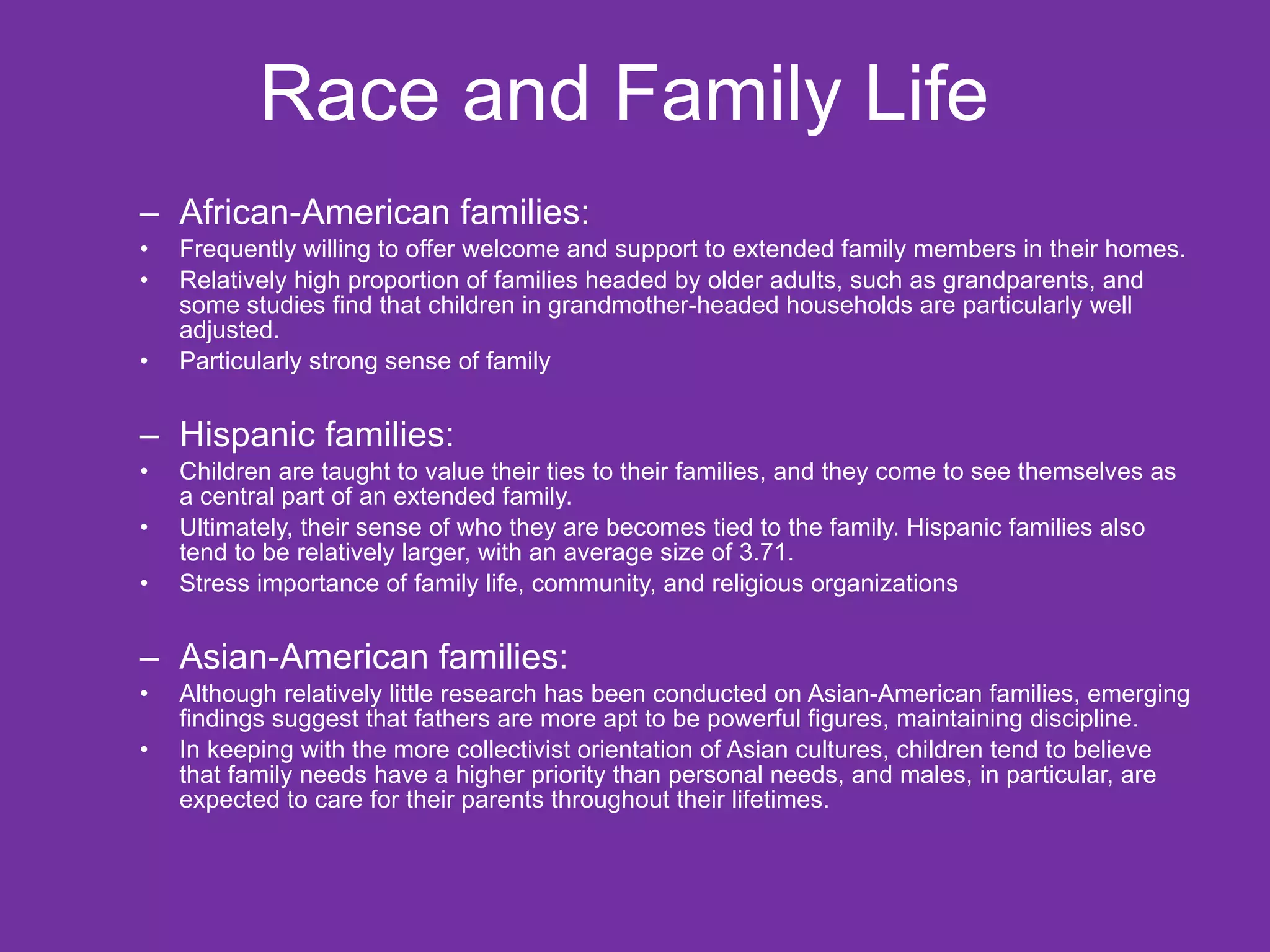 Race and Family Life  African-American families: Frequently willing to offer welcome and support to extended family members in their homes. Relatively high proportion of families headed by older adults, such as grandparents, and some studies find that children in grandmother-headed households are particularly well adjusted. Particularly strong sense of family  Hispanic families: Children are taught to value their ties to their families, and they come to see themselves as a central part of an extended family.  Ultimately, their sense of who they are becomes tied to the family. Hispanic families also tend to be relatively larger, with an average size of 3.71.  Stress importance of family life, community, and religious organizations Asian-American families: Although relatively little research has been conducted on Asian-American families, emerging findings suggest that fathers are more apt to be powerful figures, maintaining discipline.  In keeping with the more collectivist orientation of Asian cultures, children tend to believe that family needs have a higher priority than personal needs, and males, in particular, are expected to care for their parents throughout their lifetimes. 
