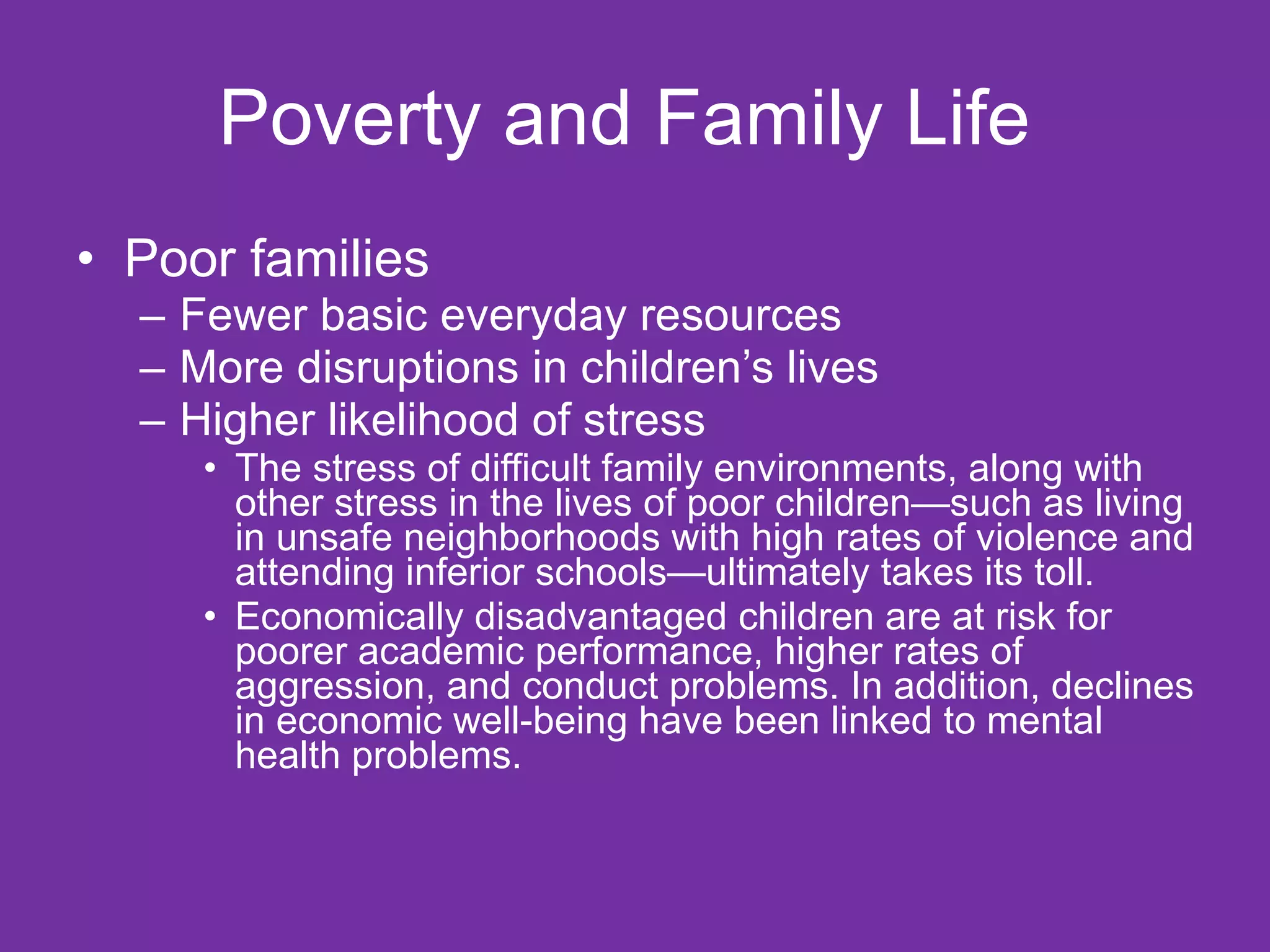 Poverty and Family Life  Poor families  Fewer basic everyday resources More disruptions in children’s lives  Higher likelihood of stress The stress of difficult family environments, along with other stress in the lives of poor children—such as living in unsafe neighborhoods with high rates of violence and attending inferior schools—ultimately takes its toll.  Economically disadvantaged children are at risk for poorer academic performance, higher rates of aggression, and conduct problems. In addition, declines in economic well-being have been linked to mental health problems.  