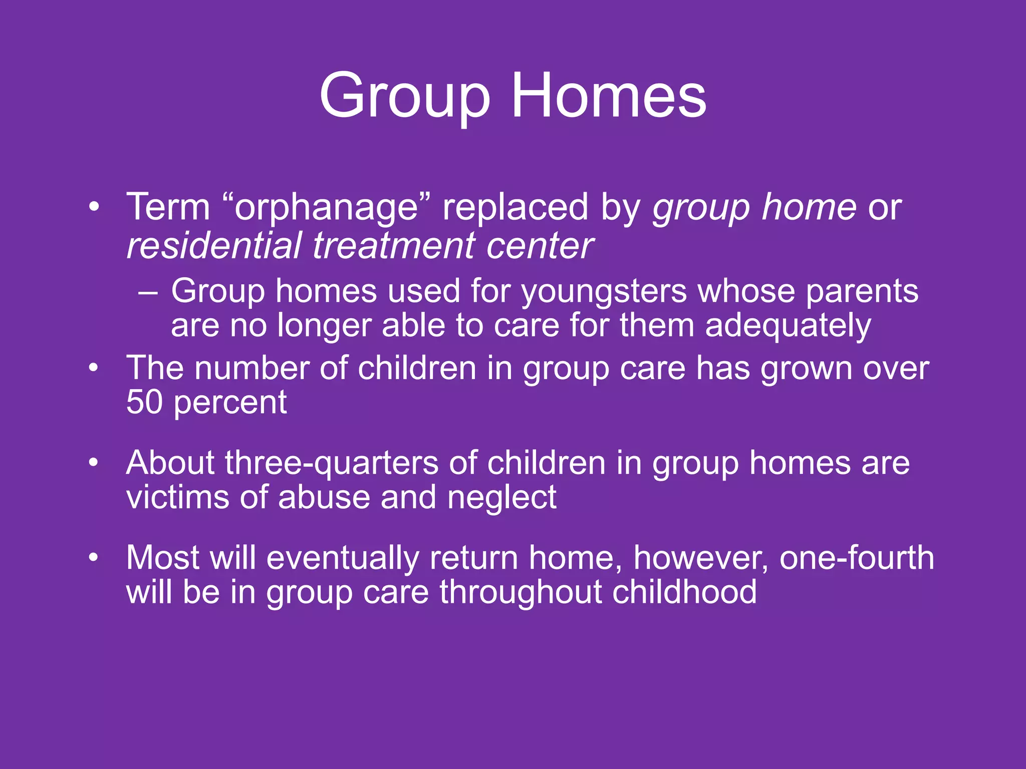 Group Homes Term “orphanage” replaced by  group home  or  residential treatment center Group homes used for youngsters whose parents are no longer able to care for them adequately The number of children in group care has grown over 50 percent About three-quarters of children in group homes are victims of abuse and neglect Most will eventually return home, however, one-fourth will be in group care throughout childhood 