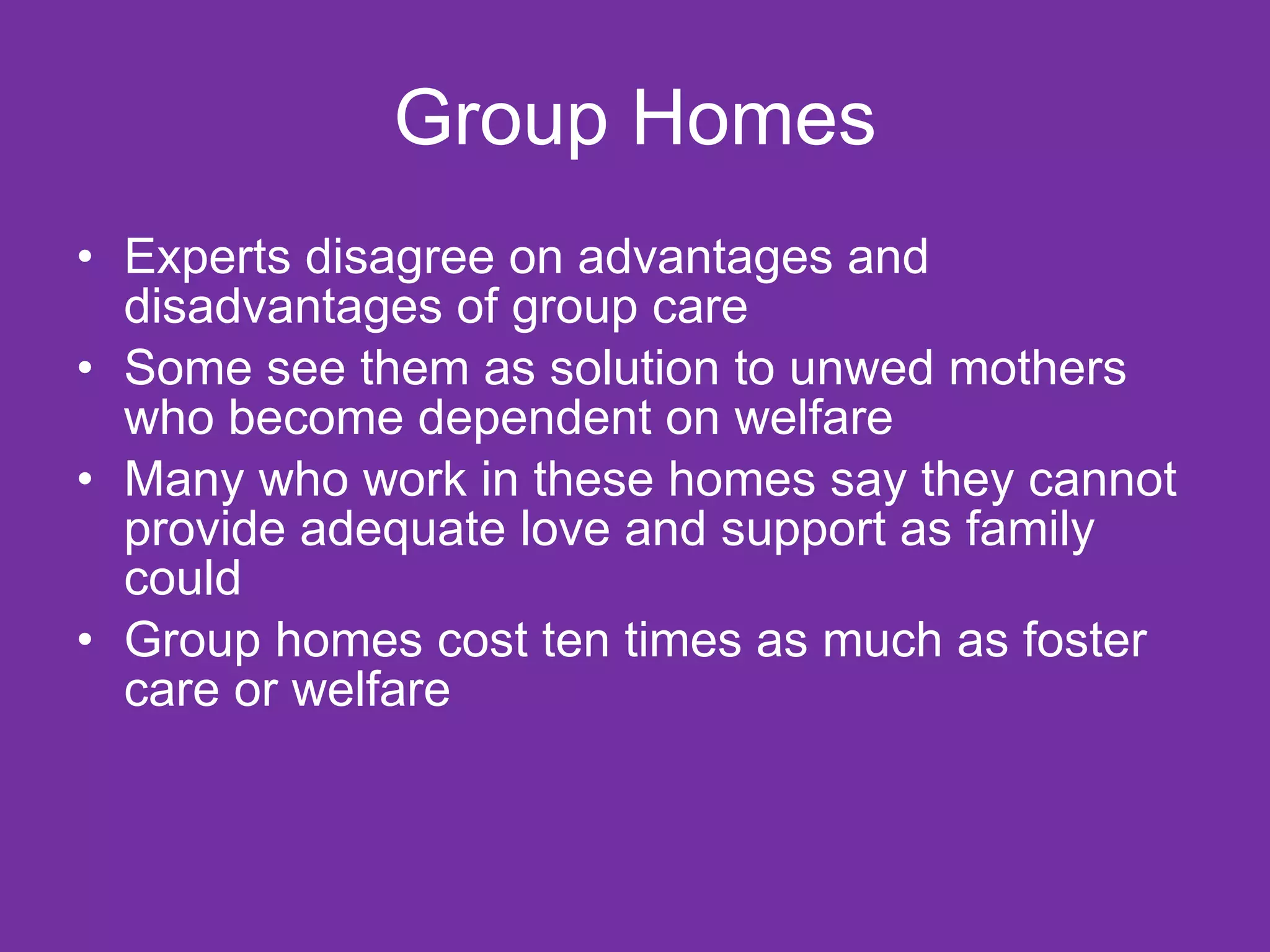 Group Homes Experts disagree on advantages and disadvantages of group care Some see them as solution to unwed mothers who become dependent on welfare Many who work in these homes say they cannot provide adequate love and support as family could Group homes cost ten times as much as foster care or welfare  