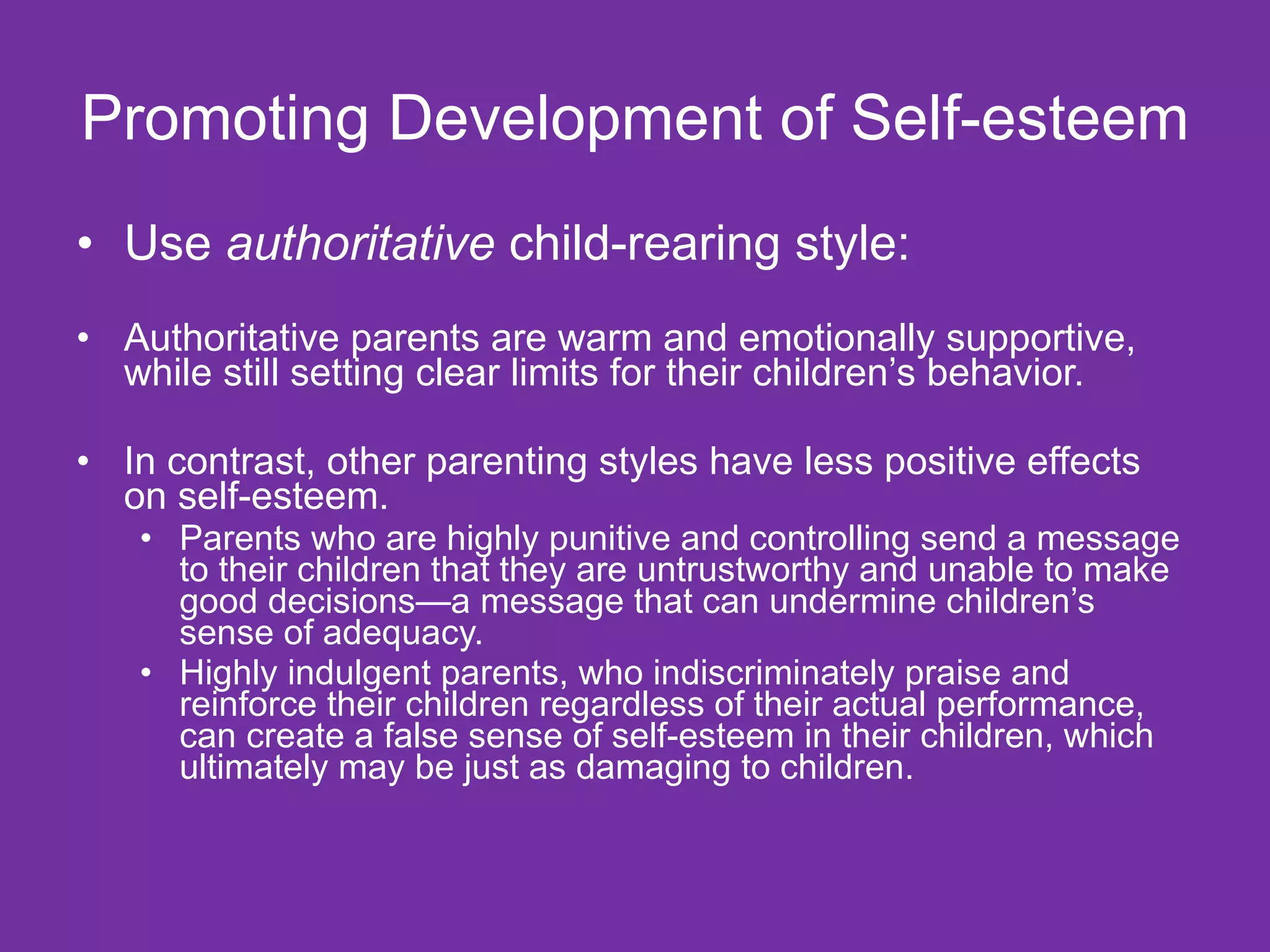 Promoting Development of Self-esteem Use  authoritative  child-rearing style: Authoritative parents are warm and emotionally supportive, while still setting clear limits for their children’s behavior. In contrast, other parenting styles have less positive effects on self-esteem. Parents who are highly punitive and controlling send a message to their children that they are untrustworthy and unable to make good decisions—a message that can undermine children’s sense of adequacy.  Highly indulgent parents, who indiscriminately praise and reinforce their children regardless of their actual performance, can create a false sense of self-esteem in their children, which ultimately may be just as damaging to children. 