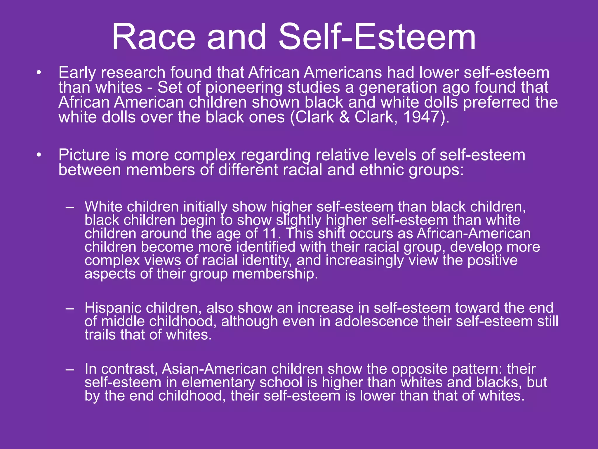 Race and Self-Esteem  Early research found that African Americans had lower self-esteem than whites - Set of pioneering studies a generation ago found that African American children shown black and white dolls preferred the white dolls over the black ones (Clark & Clark, 1947). Picture is more complex regarding relative levels of self-esteem between members of different racial and ethnic groups: White children initially show higher self-esteem than black children, black children begin to show slightly higher self-esteem than white children around the age of 11. This shift occurs as African-American children become more identified with their racial group, develop more complex views of racial identity, and increasingly view the positive aspects of their group membership. Hispanic children, also show an increase in self-esteem toward the end of middle childhood, although even in adolescence their self-esteem still trails that of whites. In contrast, Asian-American children show the opposite pattern: their self-esteem in elementary school is higher than whites and blacks, but by the end childhood, their self-esteem is lower than that of whites. 