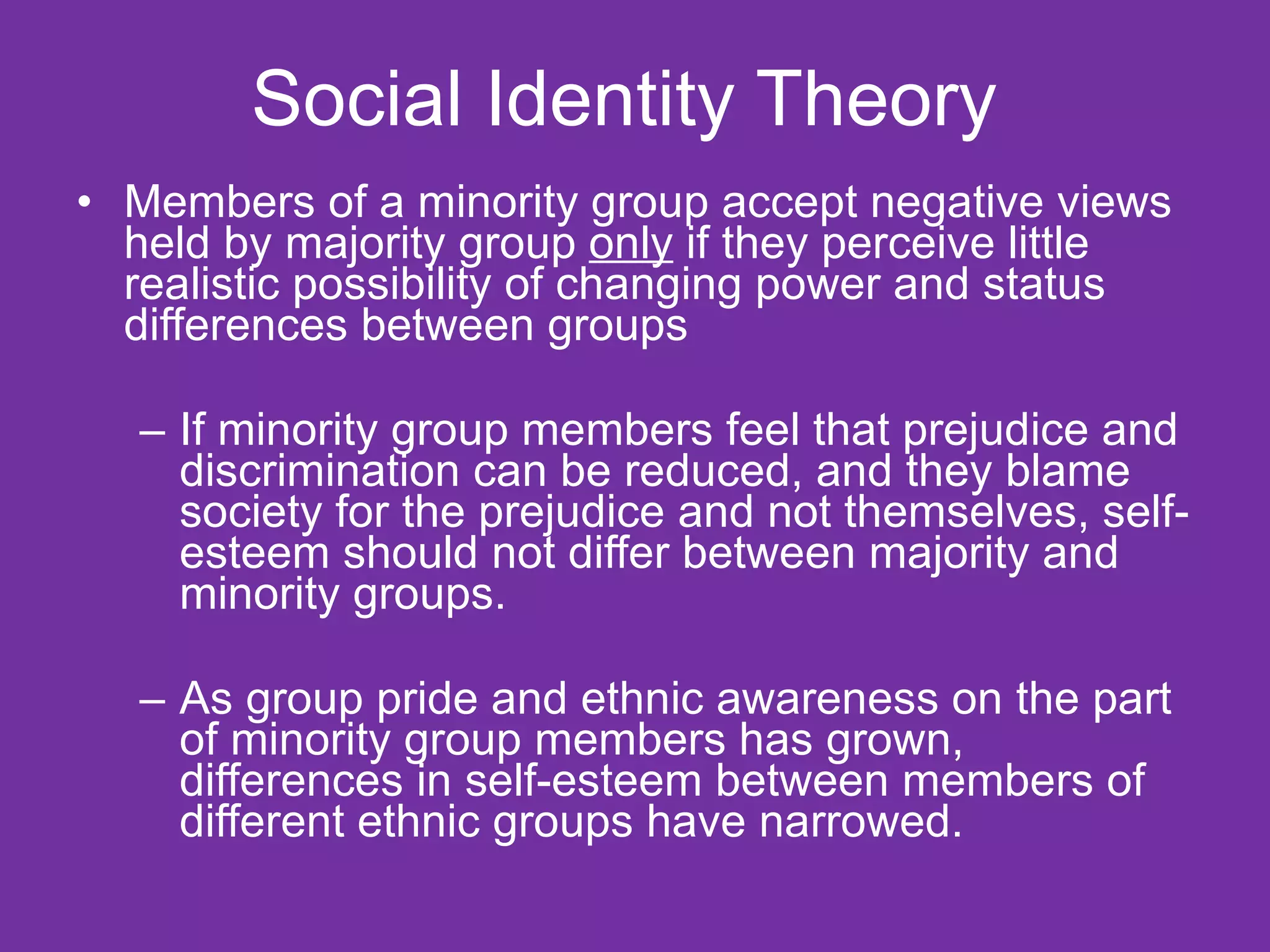 Social Identity Theory  Members of a minority group accept negative views held by majority group  only  if they perceive little realistic possibility of changing power and status differences between groups If minority group members feel that prejudice and discrimination can be reduced, and they blame society for the prejudice and not themselves, self-esteem should not differ between majority and minority groups. As group pride and ethnic awareness on the part of minority group members has grown, differences in self-esteem between members of different ethnic groups have narrowed.  