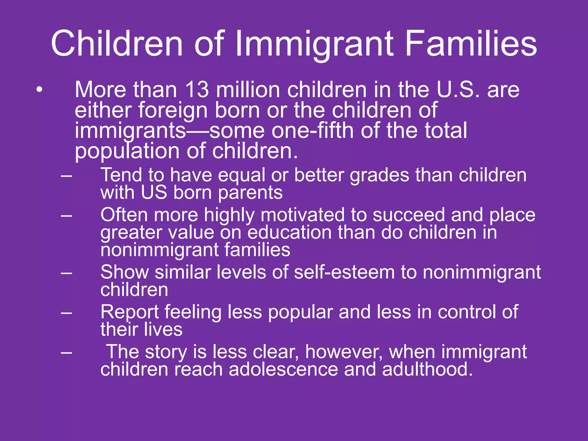 Children of Immigrant Families More than 13 million children in the U.S. are either foreign born or the children of immigrants—some one-fifth of the total population of children. Tend to have equal or better grades than children with US born parents Often more highly motivated to succeed and place greater value on education than do children in nonimmigrant families  Show similar levels of self-esteem to nonimmigrant children Report feeling less popular and less in control of their lives The story is less clear, however, when immigrant children reach adolescence and adulthood.  