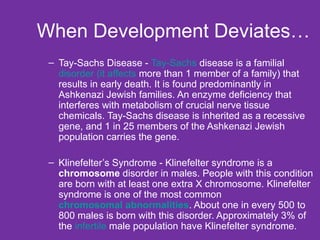 When Development Deviates… Tay-Sachs Disease -  Tay-Sachs  disease is a familial  disorder (it affects  more than 1 member of a family) that results in early death. It is found predominantly in Ashkenazi Jewish families. An enzyme deficiency that interferes with metabolism of crucial nerve tissue chemicals. Tay-Sachs disease is inherited as a recessive gene, and 1 in 25 members of the Ashkenazi Jewish population carries the gene. Klinefelter’s Syndrome - Klinefelter syndrome is a  chromosome  disorder in males. People with this condition are born with at least one extra X chromosome. Klinefelter syndrome is one of the most common  chromosomal abnormalities . About one in every 500 to 800 males is born with this disorder. Approximately 3% of the  infertile  male population have Klinefelter syndrome.  