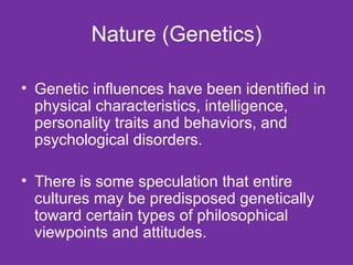 Nature (Genetics) Genetic influences have been identified in physical characteristics, intelligence, personality traits and behaviors, and psychological disorders. There is some speculation that entire cultures may be predisposed genetically toward certain types of philosophical viewpoints and attitudes. 