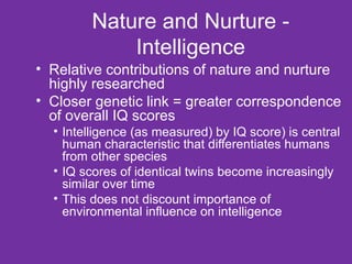 Nature and Nurture - Intelligence Relative contributions of nature and nurture highly researched Closer genetic link = greater correspondence of overall IQ scores Intelligence (as measured) by IQ score) is central human characteristic that differentiates humans from other species IQ scores of identical twins become increasingly similar over time This does not discount importance of environmental influence on intelligence 