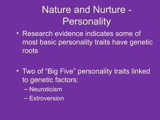 Nature and Nurture - Personality Research evidence indicates some of most basic personality traits have genetic roots Two of “Big Five” personality traits linked to genetic factors: Neuroticism Extroversion 