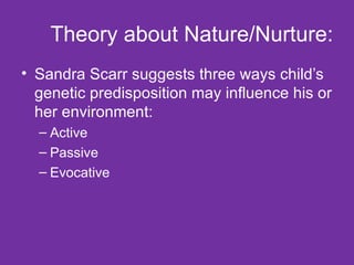 Theory about Nature/Nurture: Sandra Scarr suggests three ways child’s genetic predisposition may influence his or her environment: Active Passive Evocative 