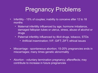 Pregnancy Problems Infertility - 15% of couples; inability to conceive after 12 to 18 months Maternal infertility influenced by age; hormone imbalance, damaged fallopian tubes or uterus, stress, abuse of alcohol or drugs Paternal infertility influenced by illicit drugs, tobacco, STDs Artificial insemination; IVF; GIFT; ZIFT; ethical issues Miscarriage - spontaneous abortion; 15-20% pregnancies ends in miscarriages; many times genetic abnormality Abortion - voluntary termination pregnancy; aftereffects; may contribute to increase in future pregnancies 