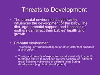 Threats to Development The prenatal environment significantly influences the development of the baby. The diet, age, prenatal support, and illnesses of mothers can affect their babies’ health and growth Prenatal environment Teratogen  - environmental agent or other factor that produces a birth defect Timing and quantity of exposure crucial; sensitivity to specific teratogen related to racial and cultural background; different organ systems vulnerable at different times during development (e.g., brain development) 