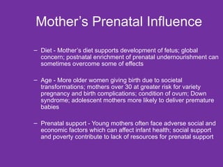 Mother’s Prenatal Influence  Diet - Mother’s diet supports development of fetus; global concern; postnatal enrichment of prenatal undernourishment can sometimes overcome some of effects Age - More older women giving birth due to societal transformations; mothers over 30 at greater risk for variety pregnancy and birth complications; condition of ovum; Down syndrome; adolescent mothers more likely to deliver premature babies Prenatal support - Young mothers often face adverse social and economic factors which can affect infant health; social support and poverty contribute to lack of resources for prenatal support 