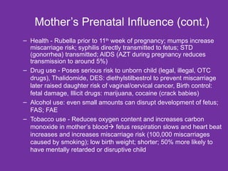 Mother’s Prenatal Influence (cont.)  Health - Rubella prior to 11 th  week of pregnancy; mumps increase miscarriage risk; syphilis directly transmitted to fetus; STD (gonorrhea) transmitted; AIDS (AZT during pregnancy reduces transmission to around 5%) Drug use - Poses serious risk to unborn child (legal, illegal, OTC drugs), Thalidomide, DES: diethylstilbestrol to prevent miscarriage later raised daughter risk of vaginal/cervical cancer, Birth control: fetal damage, Illicit drugs: marijuana, cocaine (crack babies) Alcohol use: even small amounts can disrupt development of fetus; FAS; FAE Tobacco use - Reduces oxygen content and increases carbon monoxide in mother’s blood   fetus respiration slows and heart beat increases and increases miscarriage risk (100,000 miscarriages caused by smoking); low birth weight; shorter; 50% more likely to have mentally retarded or disruptive child 