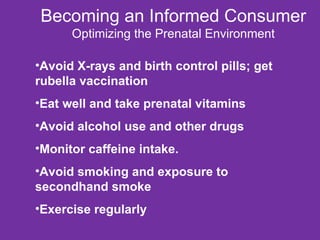 Becoming an Informed Consumer Optimizing the Prenatal Environment Avoid X-rays and birth control pills; get rubella vaccination Eat well and take prenatal vitamins Avoid alcohol use and other drugs Monitor caffeine intake. Avoid smoking and exposure to secondhand smoke Exercise regularly 
