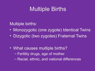 Multiple Births Multiple births: Monozygotic (one zygote) Identical Twins Dizygotic (two zygotes) Fraternal Twins What causes multiple births? Fertility drugs, age of mother Racial, ethnic, and national differences 