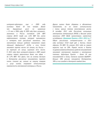 ГЛАВНЫЙ ТРЕНД: MOBILE FIRST                                                                                  12




   интернет-аудитории        еще    в     2009    году   Другие оценки более сдержаны в абсолютных
   составил    более    50     млн    человек   (более   показателях,    но    не  менее    оптимистичны
   чем     двукратный       рост     по     сравнению    с точки зрения темпов качественного роста.
   с 25 млн в 2006 году). В 2009 году доля интернет-     В октябре 2012 года Российская ассоциация
   экономики в России составила 1,6% ВВП                 электронных коммуникаций (РАЭК) и Высшая школа
   страны ($19,3 млрд) или 2,1% ВВП без учета            экономики (НИУ ВШЭ) презентовали совместное
   нефтегазового сектора, который оценивается            исследование «Экономика Рунета в 2011–2012 гг.»19
   в четверть всей российской экономики. Это             Объем российского интернет-рынка в 2011
   значительно меньше среднего показателя стран          году составил 553,8 млрд руб. и достиг, таким
   «большой двадцатки»18 (4,1%), и если Китай            образом, 1% ВВП. По итогам 2012  года он может
   занимает третье место от начала, то Россия  —         вырасти еще на 30%. Первые места в Рунете
   на третьем от конца, скромном 18-м месте.             по уровню вложения денежных средств пользователей
   К 2015 году доля интернет-отрасли в ВВП нашей         занимают электронная торговля и электронные
   страны может увеличиться более чем вдвое —            платежи. Аудитория Рунета — более 44 млн
   до 3,7% ВВП. Тот факт, что на оплату доступа          пользователей в месяц. Согласно оценкам ВЦИОМ20 ,
   к Интернету российские пользователи тратят            больше: 58% россиян пользуются Интернетом,
   почти столько же, сколько на покупку товаров          38% из них заходят в Интернет каждый день.
   и услуг онлайн, отражает относительную
   неразвитость электронной коммерции в России.
 