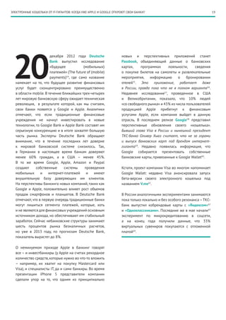 ЭЛЕКТРОННЫЕ КОШЕЛЬКИ ОТ IT-ГИГАНТОВ: КОГДА УЖЕ APPLE И GOOGLE ОТКРОЮТ СВОИ БАНКИ?                                       19




 20
                       декабря 2012 года Deutsche                 новых и перспективных приложений станет
                       Bank выпустил исследование                 Passbook, объединяющий данные о банковских
                       «Будущее            (мобильных)            картах,    программах     лояльности,     сведения
                       платежей» (The future of (mobile)          о покупке билетов на самолеты и развлекательные
                       payments)54, где само название             мероприятия,    информацию      о    бронировании
  намекает на то, что будущее развитие финансовых                 отелей . Это приложение, работает даже
                                                                         55

  услуг будет сконцентрировано преимущественно                    в России, правда пока что не в полном варианте56.
  в области mobile. В течение ближайших трех-четырех              Недавнее исследование57, проведенное в США
  лет мировую банковскую сферу ожидает техническая                и Великобритании, показало, что 10% людей
  революция, в результате которой, как мы считаем,                «со свободного рынка» и 43% из числа пользователей
  свои банки появятся у Google и Apple. Аналитики                 продукцией Apple прибегнут к финансовым
  отмечают, что если традиционные финансовые                      услугами Apple, если компания выйдет в данную
  учреждения не начнут инвестировать в новые                      отрасль. В последнем релизе Google58 представил
  технологии, то Google Bank и Apple Bank составят им             перспективные обновления своего «кошелька».
  серьезную конкуренцию и в итоге захватят большую                Бывший глава Visa в России и нынешний президент
  часть рынка. Эксперты Deutsche Bank обращают                    ТКС-банка Оливер Хьюз считает, что не за горами
  внимание, что в течение последних лет доверие                   и выпуск банковских карт под брендом интернет-
  к мировой банковской системе снизилось. Так,                    гиганта59. Недавно появилась информация, что
  в Германии в настоящее время банкам доверяют                    Google собирается презентовать собственные
  менее 60% граждан, а в США – менее 45%.                         банковские карты, привязанные к Google Wallet60.
  В то же время Google, Apple, Amazon и Paypal
  создают     собственные      системы      проведения            Кстати, проект компании Visa во многом напоминает
  мобильных      и    интернет-платежей      и    имеют           Google Wallet: недавно Visa анонсировала запуск
  внушительную базу доверяющих им клиентов.                       бета-версии своего электронного кошелька под
  На перспективы банкинга новых компаний, таких как               названием V.me61.
  Google и Apple, положительно влияет рост объемов
  продаж смартфонов и планшетов. В Deutsche Bank                  В России аналогичными экспериментами занимаются
  отмечают, что в первую очередь традиционные банки               пока только локально и без особого резонанса – ТКС-
  могут лишиться сегмента платежей, которые, хоть                 банк выпустил кобрендовые карты с «Яндексом»62
  и не являются для финансовых учреждений основным                и «Одноклассниками». Последние же в мае начали63
  источником дохода, но обеспечивают им стабильный                эксперимент по микрокредитованию в соцсети,
  заработок. Сейчас небанковские структуры занимают               а на конец года получили данные, что 33%
  шесть процентов рынка безналичных расчетов,                     виртуальных сувениров покупаются с отложенной
  но уже в 2013 году, по прогнозам Deutsche Bank,                 платой64 .
  показатель вырастет до 8%.

  О неминуемом приходе Apple в банкинг говорят
  все – и инвестбанкиры (у Apple на счетах рекордное
  количество средств, которые нужно во что-то вложить
  – например, их хватит на покупку Mastercard или
  Visa), и специалисты IT, да и сами банкиры. Во время
  презентации iPhone 5 представители компании
  сделали упор на то, что одним из принципиально
 