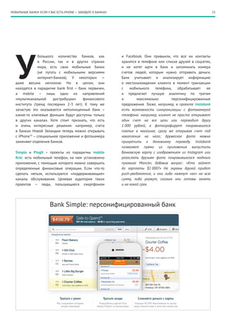 МОБИЛЬНЫЕ БАНКИ: ЕСЛИ У ВАС ЕСТЬ iPHONE — ЗАБУДЬТЕ О БАНКАХ!                                                       23




   У
                большого количества банков, как                и Facebook. Они привыкли, что все их контакты
                в России, так и в других странах               хранятся в телефоне или списке друзей в соцсетях,
                мира, есть свои мобильные банки                и не хотят идти в банк и запоминать номера
                (не путать с мобильными версиями               счетов людей, которым нужно отправить деньги.
                интернет-банков). У некоторых  —               Банк учитывает и анализирует информацию
   даже весьма неплохие. Но в целом, они                       о местонахождении клиента в момент транзакции
   находятся в парадигме bank first – банк первичен,           с    мобильного    телефона,   обрабатывает    ее
   а mobile – лишь одно из направлений                         и предлагает лучшую аналитику по тратам
   «мультиканальной     дистрибуции»    финансового            и        максимально        персонифицированные
   института (тренд последних 2-3 лет). К тому же              предложения. Также, например, в проекте Instabank
   зачастую это оказывается неполноценный банк –               есть возможность синхронизации с фотокамерой
   какие-то ключевые функции будут доступны только             телефона: например, клиент не просто открывает
   в других каналах. Хотя стоит признать, что есть             один счет на все цели или переводит другу
   и очень интересные решения: например, счета                 1 000 рублей, а фотографирует понравившееся
   в банках Новой Зеландии теперь можно открывать              платье в магазине, сразу же открывая счет под
   с iPhone70 – специальное приложение и фотокамера            накопления на него; дружеское фото можно
   заменяют отделения банков.                                  прикрепить к денежному переводу. Instabank
                                                               позволяет прямо из приложения выпустить
   Simple и PingIt – проекты из парадигмы mobile               банковскую карту с изображением из Instagram или
   first: есть мобильный телефон, на нем установлено           разослать друзьям фото понравившегося модного
   приложение, с помощью которого можно совершить              пуховика Moncler, добавив вопрос: «Кто займет
   определенные финансовые операции. Если что-то               до зарплаты $1 000?» На экраны друзей придет
   сделать нельзя, используются «поддерживающие»               push-уведомление, и они либо нажмут «ок» на всю
   каналы обслуживания. Целевая аудитория таких                сумму, либо укажут, сколько они готовы занять
   проектов – люди, пользующиеся смартфоном                    и на какой срок.




                        Bank Simple: персонифицированный банк
 