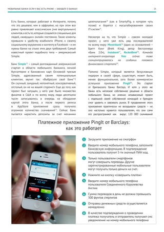 МОБИЛЬНЫЕ БАНКИ: ЕСЛИ У ВАС ЕСТЬ iPHONE — ЗАБУДЬТЕ О БАНКАХ!                                                             25




   Есть банки, которые работают в Интернете, потому                целеполагания74 (как в SmartyPig, о котором чуть
   что это дешевле, чем в оффлайне, но при этом все                позже) и борется с масштабированием своих
   равно привлекают классических («не виртуальных»)                IT-систем75.
   клиентов, а есть те, которые создаются специально для
   людей, «живущих» онлайн постоянно. Такие клиенты                Несмотря на то, что Simple – совсем молодой
   привыкли к удобству юзабилити iPhone, к своему                  проект, у него уже есть ряд последователей
   социальному окружению и контенту в Facebook – и им              по всему миру: Movenbank76 (один из основателей –
   нужны банки на стыке этих двух требований. Самый                Бретт Кинг (Brett King), автор бестселлера
   известный проект подобного типа – американский                  «Банк 2.0»), Instabank77, RocketBank78. Команда
   Simple.                                                         интернет-оператора       Yota      сейчас    тоже
                                                                   сконцентрировалась    на      создании    похожего
   Банк Simple71 – самый долгожданный американский                 финансового стартапа79.
   стартап в области мобильного банкинга, личной
   бухгалтерии и банковских карт. Основной призыв                  Помимо Simple, который является безусловным
   Simple, адресованный своим потенциальным                        лидером в своей сфере, существует, может быть,
   клиентам, звучит так: «Выбросьте свой банк72!                   менее функциональное, зато более коммерчески
   Он скучный, занудный, непонятный, консервативный,               успешное приложение PingIt80. Это стартап
   отсталый, он не на вашей стороне!» Еще до того, как             от британского банка Barclays. И хотя у этого же
   проект был запущен, у него уже было множество                   банка есть неплохое собственное решение в области
   фанатов в США и по всему миру, люди десятками                   мобильного банка, но именно независимый проект
   тысяч записывались в очередь на обладание                       с отдельной своей собственной командой и брендом
   картой этого банка, а после первого релиза                      смог удивить и завоевать рынок. В продвижение этого
   в    AppStore     приложение    сразу    получило               приложения практически не вкладывали средств – но
   огромное количество скачиваний73. Сейчас банк                   оно настолько нравится пользователям, что они сами
   пытается нарастить депозиты за счет механики                    его распространяют как вирус: 120 000 скачиваний


                          Платежное приложение PingIt от Barclays:
                                     как это работает

                                                               1   Загрузите приложение на сматрфон

                                                               2   Введите номер мобильного телефона, заполните
                                                                   банковскую информацию. В подтверждение
                                                                   пользователь получит 5-ти значный ПИН код.
                                                               3   Только пользователи смартфонов
                                                                   могут совершать переводы. Другие
                                                                   зарегистрированные мобильные пользователи
                                                                   могут получать только деньги на счет.
                                                               4   Нажмите на кнопку «совершить платеж»
                                                               5   Введите номер мобильного телефона
                                                                   пользователя Соединенного Королевства
                                                                   Англии

                                                               6   Сумма переводов в день не должна превышать
                                                                   300 фунтов стерлигов

                                                               7   Отправка денежных средств осуществляется
                                                                   немедленно

                                                               8   В качестве подтверждения о проведении
                                                                   платежа получатель и отправитель получают смс
                                                                   уведомление на номер мобильного телефона
 