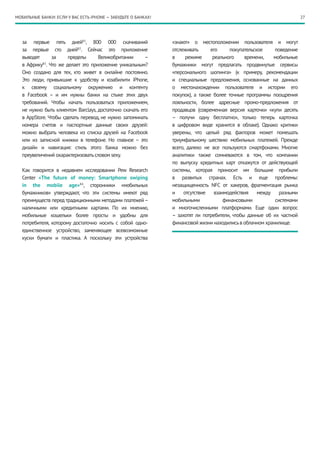 МОБИЛЬНЫЕ БАНКИ: ЕСЛИ У ВАС ЕСТЬ iPHONE — ЗАБУДЬТЕ О БАНКАХ!                                                          27




   за первые пять дней81, 800 000 скачиваний                   «знают» о местоположении пользователя и могут
   за первые сто дней82. Сейчас это приложение                 отслеживать      его     покупательское    поведение
   выводят      за     пределы      Великобритании       –     в     режиме      реального    времени,   мобильные
   в Африку83. Что же делает это приложение уникальным?        бумажники могут предлагать продвинутые сервисы
   Оно создано для тех, кто живет в онлайне постоянно.         «персонального шопинга» (к примеру, рекомендации
   Это люди, привыкшие к удобству и юзабилити iPhone,          и специальные предложения, основанные на данных
   к своему социальному окружению и контенту                   о местонахождении пользователя и истории его
   в Facebook  – и им нужны банки на стыке этих двух           покупок), а также более точные программы поощрения
   требований. Чтобы начать пользоваться приложением,          лояльности, более адресные промо-предложения от
   не нужно быть клиентом Barclays, достаточно скачать его     продавцов (современная версия карточки «купи десять
   в AppStore. Чтобы сделать перевод, не нужно запоминать      – получи одну бесплатно», только теперь карточка
   номера счетов и паспортные данные своих друзей:             в цифровом виде хранится в облаке). Однако критики
   можно выбрать человека из списка друзей на Facebook         уверены, что целый ряд факторов может помешать
   или из записной книжки в телефоне. Но главное – это         триумфальному шествию мобильных платежей. Прежде
   дизайн и навигация: стиль этого банка можно без             всего, далеко не все пользуются смартфонами. Многие
   преувеличений охарактеризовать словом sexy.                 аналитики также сомневаются в том, что компании
                                                               по выпуску кредитных карт откажутся от действующей
   Как говорится в недавнем исследовании Pew Research          системы, которая приносит им большие прибыли
   Center «The future of money: Smartphone swiping             в развитых странах. Есть и еще проблемы:
   in the mobile age»84, сторонники «мобильных                 незащищенность NFC от хакеров, фрагментация рынка
   бумажников» утверждают, что эти системы имеют ряд           и    отсутствие    взаимодействия    между разными
   преимуществ перед традиционными методами платежей –         мобильными             финансовыми         системами
   наличными или кредитными картами. По их мнению,             и многочисленными платформами. Еще один вопрос
   мобильные кошельки более просты и удобны для                – захотят ли потребители, чтобы данные об их частной
   потребителя, которому достаточно носить с собой одно-       финансовой жизни находились в облачном хранилище.
   единственное устройство, заменяющее всевозможные
   куски бумаги и пластика. А поскольку эти устройства
 