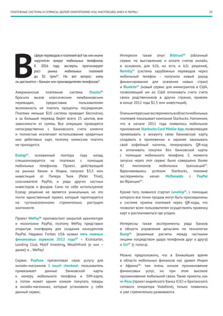 ПЛАТЕЖНЫЕ СИСТЕМЫ И СЕРВИСЫ: ДОЛОЙ ОЛИГОПОЛИЮ VISA, MASTERCARD, AMEX И PAYPAL!                                          29




 В
              сфере переводов и платежей всё так или иначе        Интересен также опыт Billtrust90 (облачный
              «крутится» вокруг мобильных телефонов.              сервис по выставлению и оплате счетов онлайн,
              К 2016 году эксперты прогнозируют                   в основном, для b2b, но есть и b2c решения),
              рост     рынка     мобильных       платежей         Remitly91 (система зарубежных переводов через
              до $1  трлн85. Но вот вопрос: кому                  мобильный телефон  - получила новый раунд
  он достанется – банкам или производителям телефонов?            финансирования для освоения новых стран)
                                                                  и Bluekite92 (новый сервис для иммигрантов в США,
  Американская    платежная   система    Dwolla86                 позволяющий им из США оплачивать счета счета
  бросила вызов классическим межбанковским                        своих родственников в других странах, привлек
  переводам,      предоставив      пользователям                  в конце 2012 года $1.5 млн инвестиций).
  возможность не платить проценты посредникам.
  Платежи меньше $10 система проводит бесплатно,                  Очень интересные эксперименты в области мобильных
  а за больший перевод берет всего 25 центов, вне                 платежей показывает компания Starbucks. Напомним,
  зависимости от суммы. Все операции проводятся                   что в начале 2011 года появилось мобильное
  непосредственно с банковского счета клиента                     приложение Starbucks Card Mobile App, позволяющее
  и полностью исключают использование кредитных                   привязывать к аккаунту свою банковскую карту,
  или дебетовых карт, поэтому комиссию платить                    создавать в приложении и заранее заказывать
  не приходится.                                                  свой кофейный напиток, генерировать QR-код
                                                                  и оплачивать покупки без банковской карты
  Ezatap87,   основанный  полтора    года   назад,                с помощью мобильного телефона. С момента
  специализируется на платежах с помощью                          запуска через этот сервис было совершено более
  мобильных телефонов. Проект, действующий                        42     миллионов      мобильных       транзакций93.
  на рынках Кении и Индии, получил $3,5  млн                      Вдохновившись     успехом    Starbucks,   похожие
  инвестиций  от Питера Тиля (Peter Thiel),                       эксперименты    начал     McDonalds     с   PayPal
  сооснователя PayPal, и ряда других частных                      во Франции94.
  инвесторов и фондов. Само по себе используемое
  Ezatap решение не является уникальным, но это                   Кроме того, появился стартап LevelUp95, с помощью
  почти единственный проект, который таргетируется                которого все точки продаж могут быть присоединены
  на густонаселенноми стремительно растущем                       к системе приема платежей через QR-коды, что
  континенте.                                                     позволит всем пользователям осуществлять привязку
                                                                  карт и расплачиваться где угодно.
  Проект WePay88 противостоит закрытой архитектуре
  и монополии PayPal, поэтому WePay представил                    Интересны также эксперименты ряда банков
  открытую платформу для создания конкурентов                     в области управления деньгами по технологии
  PayPal. Недавно Forbes USA назвал пять главных                  Bump96 (взаимные расчеты между частными
  финансовых сервисов 2012 года89 – Kickstarter,                  лицами посредством удара телефонов друг о друга)
  Lending Club, Motif Investing, Wealthfront (о них –             и Siri97 (с голоса).
  далее) и… WePay!
                                                                  Можно предположить, что в ближайшее время
  Сервис Payfone презентовал свою услугу для                      в области мобильных финансов нас удивит Индия
  онлайн-магазинов 1 touch checkout: пользователь                 и Африка98: там очень низкое проникновение
  привязывает     данные    банковской     карты                  финансовых услуг, но при этом высокое
  к номеру мобильного телефона и SIM-карте,                       проникновение мобильной связи. Такие проекты, как
  а потом может одним кликом покупать товары                      m-Pesa (проект индийского банка ICICI и британского
  в онлайн-магазинах, которые установили у себя                   сотового оператора Vodafone), только появились
  данный сервис.                                                  и уже стремительно развиваются.
 