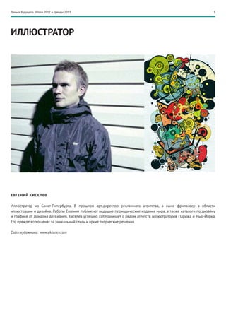 Деньги будущего. Итоги 2012 и тренды 2013                                                                    3




ИЛЛЮСТРАТОР




ЕВГЕНИЙ КИСЕЛЕВ

Иллюстратор из Санкт-Питербурга. В прошлом арт-директор рекламного агентства, а ныне фрилансер в области
иллюстрации и дизайна. Работы Евгения публикуют ведущие периодические издания мира, а также каталоги по дизайну
и графике от Лондона до Сиднея. Киселев успешно сотрудничает с рядом агентств иллюстраторов Парижа и Нью-Йорка.
Его прежде всего ценят за уникальный стиль и яркие творческие решения.

Сайт художника: www.ekiselev.com
 