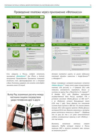 ПЛАТЕЖНЫЕ СИСТЕМЫ И СЕРВИСЫ: ДОЛОЙ ОЛИГОПОЛИЮ VISA, MASTERCARD, AMEX И PAYPAL!                                          31




             Проведение платежа через приложение «Фотокасса»




  Если говорить о России, следует отметить                        Активно пытаются играть на рынке мобильных
  приложение «ФотоКасса»99 для iPhone и Android,                  платежей «Билайн» совместно с Альфа-Банком100
  выпущенное ПриватБанком. Приложение позволяет                   и «Мегафон»101.
  оплатить счет, сфотографировав его и отправив
  в банк. В компании уверяют, что оплата счета будет              Самым популярным интернет-кошельком остается
  занимать около 10 секунд.                                       «Яндекс.Деньги»102 (через этот сервис осуществляет
                                                                  платежи 15% россиян), а с 9 февраля 2012 года
                                                                  появилась возможность переводить деньги из
                                                                  системы на карты Visa и MasterCard в 25 странах103.
    Bump Pay: взаимные расчеты между                              В декабре 2012 года Сбербанк, крупнейший
                                                                  государственный банк России, приобрел 75% в
      частными лицами посредством
                                                                  уставном капитале «Яндекс.Деньги» за $60 млн104 ,
       удара телефонов друг о друга                               а за «Яндексом» остался блокирующий пакет
                                                                  (25% плюс 1 руб.). Таким образом, вся платежная
                                                                  система была оценена в $80 млн. По итогам девяти
                                                                  месяцев 2012 года выручка проекта «Яндекс.Деньги»
                                                                  составила $11,6 млн. Впрочем, аналитики и эксперты
                                                                  рынка скептически отнеслись к сделке105 – Сбербанку
                                                                  это на руку (он так и не сумел самостоятельно
                                                                  создать инновационные сервисы), а вот «Яндексу» –
                                                                  это еще вопрос.

                                                                  Возможно,     монополию    компании    сможет
                                                                  нарушить PayPal, который получил в России
                                                                  лицензию НКО и всячески усиливает свои позиции
                                                                  на локальном рынке106 .
 