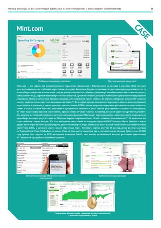 ЛИЧНЫЕ ФИНАНСЫ: ОТ БУХГАЛТЕРИИ ДЛЯ ВСЕЙ СЕМЬИ К СЕГМЕНТИРОВАНИЮ И ФИНАНСОВОМУ ПЛАНИРОВАНИЮ                                               35




       Mint.com




                                                                                                                                CA
                                                                                                                                  SE
                             Отображение расходов по категориям                                       Все счета хранятся в одном месте

                                                                                  *9
       Mint.com — это сервис для индивидуального управления финансами . Информацию об активах и пассивах Mint получает
       не от пользователя, а от его банков через систему интернет-банкинга. Сервис отслеживает и в наглядном виде представляет пути
       и способы расходования и накопления средств, умеет напоминать о событиях (например, о необходимости заплатить по кредиту,
       снять депозит и т.д.), строит и оптимизирует планы платежей. Другими словами, делает всё необходимое для грамотного управления
       средствами. Mint уделяет особое внимание поддержке безопасности своего сервиса. Во-первых, программа использует такую же
       систему защиты от хакеров, что и американские банки*10. Во-вторых, проект не позволяет переводить деньги, только наблюдает
       за расходами и доходами, а также проводит анализ данных. В Mint также встроена хитроумная рекламная система: поскольку
       сервис в курсе, какими банками, депозитами, кредитными картами и даже какими регулярными услугами вы пользуетесь,
       он умеет подставлять рекламу конкурентов, предлагающих лучшие условия. Например, большую ставку по срочному депозиту.
       Это касается и сторонних сервисов: в целях оптимизации расходов Mint может порекомендовать сменить сотового оператора или
       провайдера интернет-услуг. Сегодня на Mint.com зарегистрировано более 10 млн. активных пользователей*11. За несколько лет
       существования стартап получил $31 млн. венчурных инвестиций от венчурных фондов DAG Ventures и Shasta Ventures, а также
       других инвесторов включая Рама Шрирама, раннего инвестора Google. Mint также имеет в своей базе более 16 тысяч финансовых
       институтов США, к которым клиент может обратиться через Интернет. Сервис получил 18 наград, среди которых награды
       от BusinessWeek, Time, Lifehacker, а в статье Time об этом сайте говорится как о «лучшей замене личного бухгалтера». В 2009
       году проект был продан за $170 миллионов компании Intuit, чем вызвал недюжинный интерес различных финансовых
       и IT компаний к разработке подобных сервисов.




                Автоматически приходят обновления списаний                                  Удобная визуализация расходов
                               и поступлений




                                               Информации об инвестициях: сравнение портфеля пользователя
                                                            с похожими профилями на рынке
 