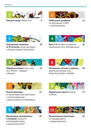 СОДЕРЖАНИЕ                                                                    5




     1                                     2
  Главный тренд: Mobile first        8   Мобильный эквайринг:            13
                                         от транзакций к CRM
                                         и лидогенерации




     3                                     4
  Электронные кошельки              18   Банк 3.0: онлайн, отношения,    20
  от IT-гигантов: когда уже Apple        социальные сети, геймификация
  и Google откроют свои банки?




     5                                    6
  Мобильные банки: если у вас       22   Платежные системы и сервисы:    28
  есть iPhone – забудьте                 долой олигополию Visa,
  о банках!                              MasterCard, AmEx и PayPal!




     7                                     8
  Личные финансы:                   33   Виртуальные деньги: выход       37
  от бухгалтерии для всей семьи          в offline
  к сегментированию
  и финансовому планированию




     9                                   10
  Финансовые эксперименты           39   Коллективные инвестиции:        41
  в Facebook: можно ли                   от краудфандинга
  интегрировать банк                     к краудинвестингу
  в социальную сеть?
 